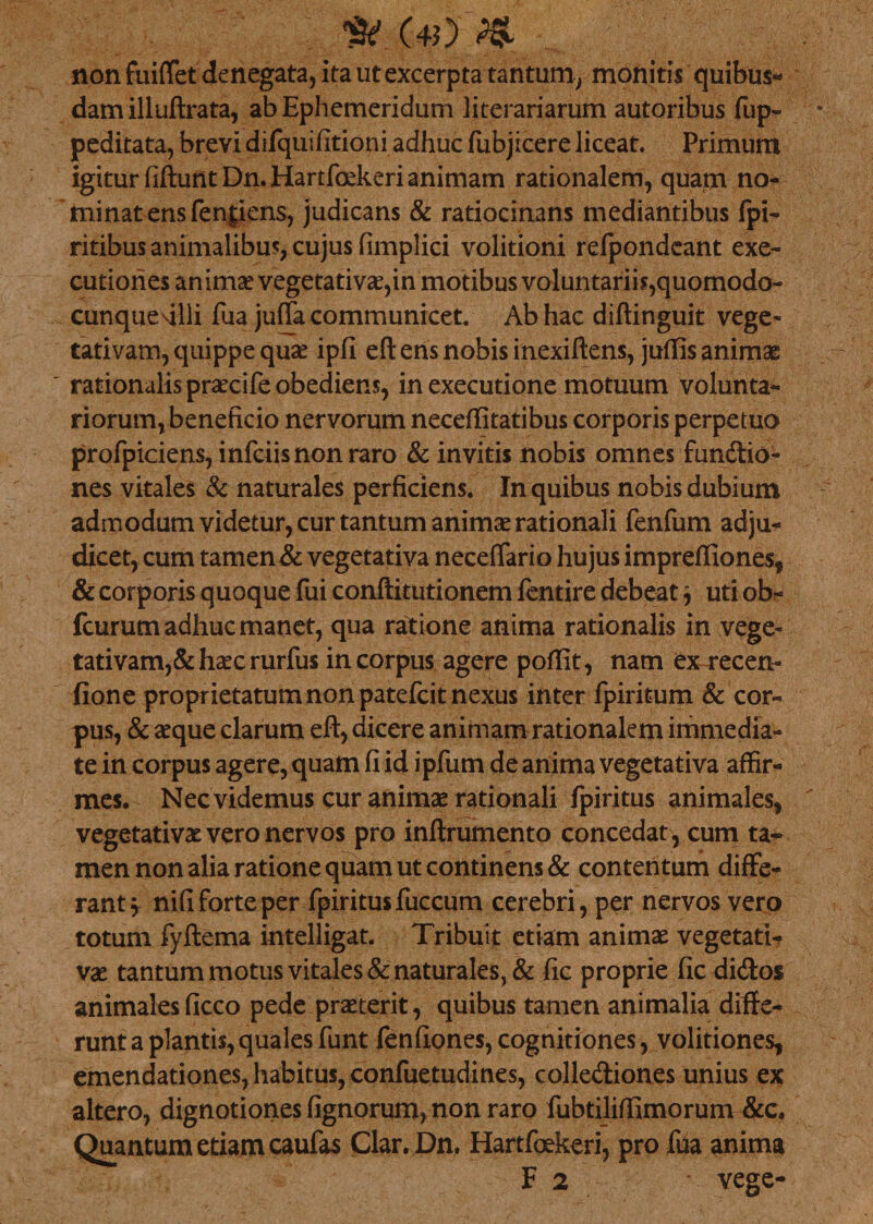 (40 %f> non fuififet denegata, ita ut excerpta tantum, monitis quibus* dam illuftrata, ab Ephemeridum literariarum autoribus fiip- peditata, brevi difquifitioni adhuc fubjicere liceat. Primum igitur fiflunt Dn. Hartfoekeri animam rationalem, quam no¬ minat ens fenjiens, judicans &amp; ratiocinans mediantibus fpi- ritibus animalibus, cujus fimplici volitioni refpondeant exe- cutiones animae vegetati vae,in motibus voluntariis, quomodo- cunque^illi fua juffa communicet. Ab hac diftinguit vege- tativam, quippe quae ipfi efl ens nobis inexiftens, juffis animae rationalis praecife obediens, in executione motuum volunta¬ riorum, beneficio nervorum neceffitatibus corporis perpetuo profpiciens, infciis non raro &amp; invitis nobis omnes fundio- nes vitales &amp; naturales perficiens. In quibus nobis dubium admodum videtur, cur tantum animae rationali fenfum adju¬ dicet, cum tamen &amp; vegetativa necdTario hujus impreffiones, &amp; corporis quoque fui conftitutionem fentire debeat, uti ob- fcurum adhuc manet, qua ratione anima rationalis in vege- tativam,&amp;haecrurfus in corpus agere poffit, nam ex recen- fione proprietatum non patefcit nexus inter fpiritum &amp; cor¬ pus, &amp; aeque clarum efl, dicere animam rationalem immedia¬ te in corpus agere, quam fi id ipfum de anima vegetativa affir¬ mes. Nec videmus cur animae rationali fpiritus animales, vegetativae vero nervos pro inftrumento concedat , cum ta¬ men non alia ratione quam ut continens &amp; contentum diffe¬ rant 5 nifi forte per fpiritus fuccum cerebri, per nervos vero totum fyftema intelligat. Tribuit etiam animae vegetatl- vae tantum motus vitales &amp; naturales, &amp; fic proprie fic didos animalesficco pede praeterit, quibus tamen animalia diffe¬ runt a plantis,quales funt fenfiones, cognitiones, volitiones, emendationes, habitus, confuetudines, collediones unius ex altero, dignotiones fignorum, non raro fubtiliffimorum &amp;c. Quantum etiam caufas Clar. Dn, Hartfoekeri, pro fua anima F 2 vege-