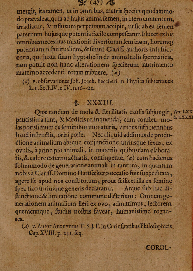 mergit, ita tamen, ut in omnibus, matris fpecies quodammo¬ do prcvaleat,quia ab hujus anima femen, in utero contentum, irradiatur, &amp; influxum perpetuum accipit, utficabea femen ^ paternum hujusque potentia facile compefcatur. Elucet ex his omnibus neccsfitas mixtionis diverforum feminum, horumq* potentiarum fpiritualium,&amp;(imul Clarilf. authoris infuffici- entia,qui juxta fuam hypothefinde animalculisfpermaticis, non potuit non hanc alterationem fpecierum nutrimento materno accedenti totam tribuere, (a) (a) v. obfervationes Joh. Joach. Beccheri in Phylica fubterranea L. I. Sed.IV. c.IV, n.i 6-22. §. XXXIIE Quae tandem de mola &amp; flerilitatis caufisfubjungit, paucisfimafunt, &amp; Medicis relinquenda, cum conflet, mo¬ las potisfimum ex feminibus immaturis, viribus lufficientibus haud inftrudisr oriri poflfe. Nec aliquid addimus de produ- Art &amp; dione animalium absque conjundione utriusque fexus, ex ovulis, a principio animali, in materiis quibusdam elabora¬ tis, &amp; calore externo aduatis, contingente, (a) cumhadenus folummodo de generatione animali in tantum , in quantum nobis a Clariff. Domino Hartfoekero occafio fuit fuppeditata agere fit apud nos conftitutum, prout fcilicetillaex femine fpecifico utriusque generis declaratur. Atque fub hac di- ftindione &amp; limitatione commune diderium: Omnem ge¬ nerationem animalium fieri ex ovo, admittimus, ledorem quemcunque, lludiis noftris faveat, huinanisfime rogan¬ tes. (a) v. Autor Anonymus T. S.J. F. in Curiolitatibus Philofophicis Cap. XVIII. p. 231. feq. COROL-