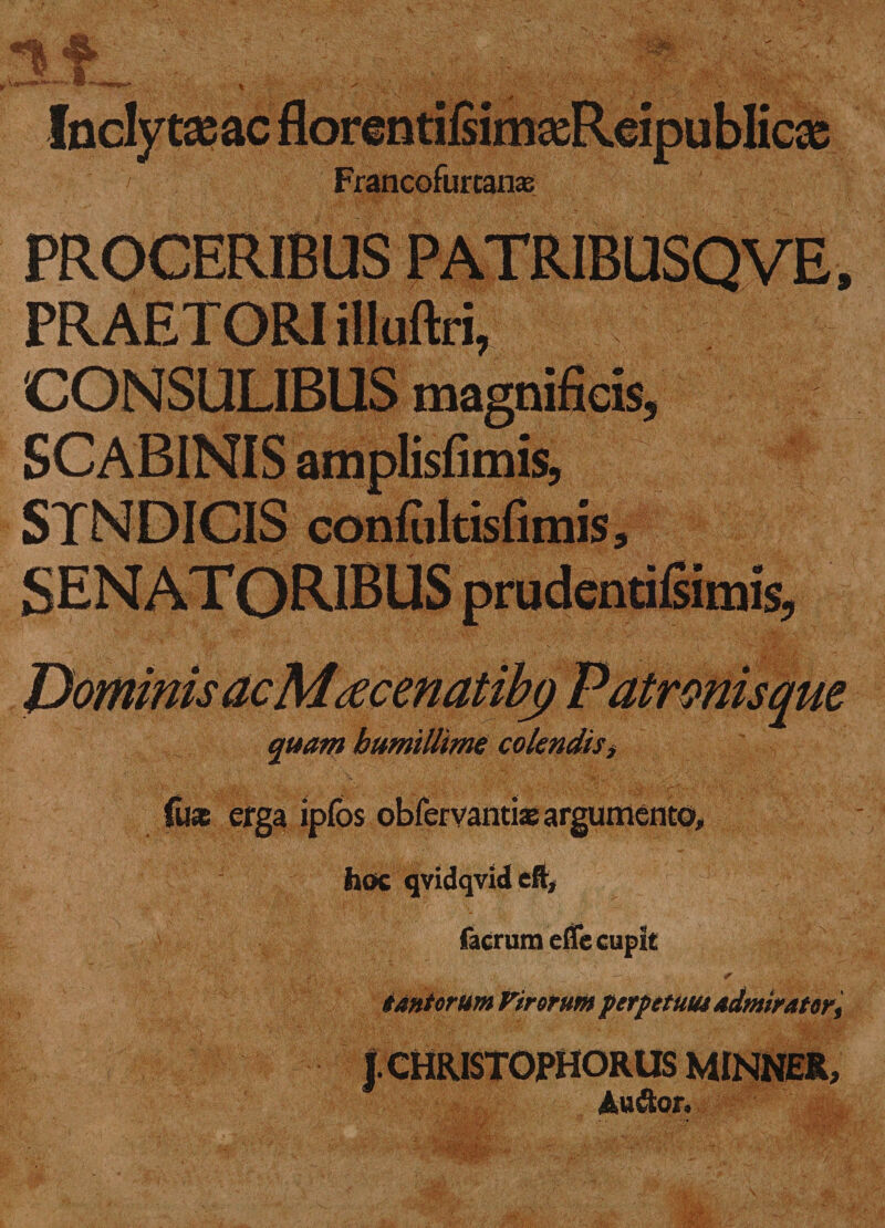 Inclytas ac florentifiima^Reipublicas Francofurcanas; PROCERIBUS PATRIBUSQVE, PRAETORI illuftri, CONSULIBUS magnificis, SCABINIS amplisfimis, STNDICIS confiiltisfimis, SENAT ORIBUS prudentilsimis, jL)ominis ac Mtecenatibg Patronis que quam humillime colendis, (uas erga ipfos obfervanti® argumento, hoc qvidqvid cft, facrumeflc cupit tantorum Virorum perpetuus admirator.