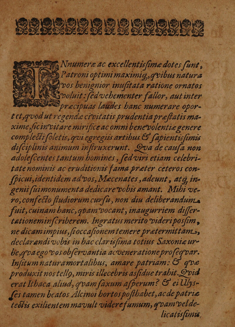 Nnumera ac excellentisfima dotes fiunt, Patroni optimi maximicp, pvibus natura IDos benignior imijitata ratione ornatos '{Voluit :fd'vehementer fallor, aut inter &gt;racipuas laudes hanc numerare opor- t et,qvod ut regenda civitatisprudentiaprafatis ma¬ xime,fc incitare mirifice ac omni benevolentia genere compledifletis, q&lt;vi egregiis artibus &amp;fapientisfimis dif iplinis animum infiruxerunt. fifiva de caufa non adolef entes tantum homines ,fdviri etiam celebri¬ tate nominis ac eruditionis famaprater ceteros con- fpicui, identidem advos, Mac enat es, adeunt, atcp in¬ genii fui monumenta dedicare Vobis amant. Mihi 've¬ ro, confeBofiudiorum curfit, non diu deliberandum.« fuit, cuinam hanc, qpam ‘Vocant, inaugurriem dijfier- tationeminfriberem. Ingratus merito Videriposfm , ne dicam impius,fioccafonem temerepratermittanLs, declarandi vobis in hac clarisfma totius Saxoniaur- be,&lt;px&gt;a ego ‘Vos obfrvantia acvenerationeprofefioar. Infitumnaturamortalibus, amare patriam: &amp; fiva produxit nos tellp, miris illecebris asfdue trahit.fifivid er at Ithaca aliud, pvamfxum af erum? &amp; eilllys- Jes tamen beatos Alcinoi hortospof habet, aedepatria teBis exilient em mavult videre fumum, pv amv elde¬ licatis fmis.