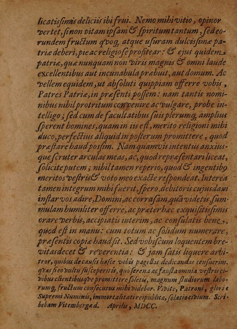 licatisfmis deliciis ibifrui. Nemo mihi vitio, opinor *$ertet,finon pitamipfdm &amp;fpiritum tantum ,Jed eo¬ rundem fruBum qfoq^ atque ufiram dulcisjima pa¬ tria deberi,pie ac religioJeprofitear : &amp; ejus quidem^ patria, qua nunquam non ‘viris magnis&amp; omni laude excellentibus aut incunabulaprabuit, aut domum. Ac fellemequidem&gt;ut abjoluti quippiam offerre vobis, Patres Patria, in prafenti poffem: nam tantis nomi¬ nibus nihil protritum confemre ac fulgar e, probe in- telligo ffed cum de facultatibus fuisplerumcp amplius jperent homines, quam in iis ef, merito religioni mihi duc o,p erfe Bius aliquid inpofiterum promittet e, quod prafiiare haudposfm. Nam quamvis intentus anxius - quefer ut er arculas meas, ac, quod reprafntari lice at i jb liciteputem ; nihil tamen repeno, quod &amp; ingentibQ meritosfejifis&amp;voto meo exaBe rejpondeat.Interea tamen integrum mihifuerit,fpero .debitoriscujusdam tnjiar vos adire,Domini,ac corraJdm,qud videtisfiitm« mulam humiliter offerre, acpr at er hac exquiftisfmis orare ferbis,accipiatisiuterim,ac confulatis bene. qticdejt m manu: cum totum acJolidum numerare, prafntis copia haudfit. Sedvobijcum loquentem bre¬ vitas decet &amp; referentia: &amp;jam fatis liquere urbi* trot, quibus de caufis hdfce vobis pagellas dedicandas cenfuerim, qy&amp;sfieo i&gt;u/tu'/ii[ceperitis, quo [crena acfaujla omnia vejlris ci~ Toibusc lientibusqVepromit terefio letis, magnum [ludiorum labo- rumt/f fruBumconfiecutusmihiridebor. Verite, Patroni, glorit Supremi Numinis, immortalitati reipubltca,[blatio cirium. Seri • beham Fit emb erga d. A, oriltSy MDCC.