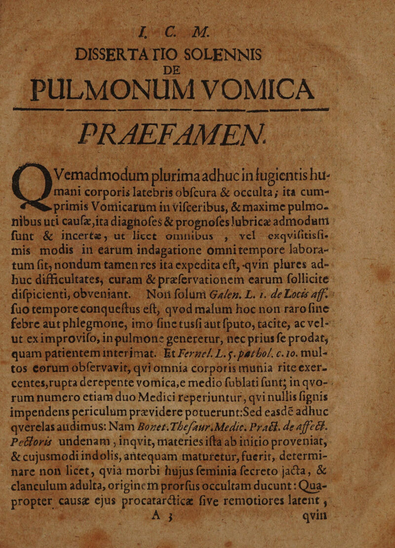 /. a m. DISSERTATIO SOLENNIS DE PULMONUM VOMICA QVemadmodum plurimaadhuc in fugientis hu- mani corporis latebris obfcura &amp; occulta; ita cum¬ primis Vomicarum iit vifceribus, &amp; maxime pulmo, ilibus uti cauf&lt;e,ita diagiiofeS &amp; prognofes lubricae admodum funt &amp; incertse, ut licet omnibus , vel exqvifitisfi# mis modis in earum indagatione Omni tempore labora¬ tum fit5 nondum tamen res ita expedita eft^qvin plures ad¬ huc difficultates* curam &amp;praefervationem earum follicite difpicienti, obveniant. Noil folurri Galen. L. /. de Locis affi fuo tempore conqueftus eft, qvod malum hoc non raro fine febre aut phlegmone* imo fine tusfi aut fputo, tacite* ac vel- ut ex improvifo, in pulmone generetur, nec prius fe prodat* quam patientem interimat. Et FerneL L. $-patio/, c. io. mul¬ tos eorum obfervavit,qvi omnia corporis munia riteexer- centes,rupta derepente vomica,e medio fublati funt^ in qvo- rum numero etiam duo Medici r aperiuntur, qvi nullis fignis impendens periculum praevidere potuerunt:$ed easde adhuc qverclas audimus: Nam Bonet, ThefimrMedic. PrxB* de PeBoris undenam, inqvit, materies ifta ab initio proveniat, &amp;cujusmodi indolis, antequam maturetur, fuerit, determi¬ nare non licet, qvia morbi hujusfeminia fecreto jadfa, &amp; clanculum adulta, originem prorfiis occultam ducunt: Qua¬ propter causa: ejus procatar&amp;icae five remotiores latent, A f qviu