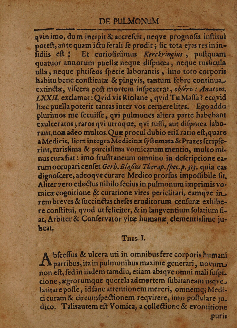 qvinimo, dum incipit&amp;accrefcit,neqve prognofis inftitua poteft, antequamiduferali fe prodit ; fic tota cjusrtsinm- fidiis eft i Et curiofiifimus Kerckringm , poftquam quatupr annorum puellx neque difpncea, neque tusficula ulla, neque phtifeos (pede laborantis , imo toto corporis habitu bene conftituta: &amp;pingvis, tantum febre continua», exrindae, vifcera poft mortem infpcxerat, obftrv; Amtont, LXXIl exclamat :Q?id vis Riolane 5qvid Tu Maffa? ccqvid haec puella poterit tantas inter vos cer^erclites. Ego addo plurimos me fecuiffe, qvi pulmones altera parte habebant exulceratos j raros qvi utroque, qvi tuffi, aut difpnoea labo- rant,noaadeo multos.Qiyc procul dubio etia ratio eft,quare aMedicis, licet integra Medicinae fyftemata &amp; Praxes fcripffc- rint, rarisfima &amp; parcisfima vomicarum mentio, multo mi¬ nus cura fiat: imo fruftrancum omnino in deferiptione ca? rum occupari ccnfet Gerb.BUfius Therap.fpec.p.p^ quia eas dignofccre,adcoqve curare Medico prorfus impoffibile fit. Aliter vero edodus nihilo fccius in pulmonum imprimis vo* micae cognitione &amp; curatione vires periclitari, eamqvc iru rem breves &amp;fuccindasthefes eruditorum cenfurac exhibe* re conftitui, qvod ut feliciter, &amp;in langvcntium folatium fi-? at, Arbiter &amp; Confervator vitae humans dementisfime ju¬ beat Thes. L Abfceflus &amp; ulcera uti in omnibus fere corporis humani partibus, ita in pulmonibus maxime generari, novum-* non eft, fed in iisdem tamdiu, etiam absq ve omni mali fufpi. cione,xgrorumque querela ad mortem fubitaneam usqvo latitare poffc, id fane attentionem mereri, omnemqj Medi¬ ci curam &amp; circumlpedionem reqvirere, imo poftulare ju. dico. Talisautem eft Vomica, agolledione &amp; evomitione puris