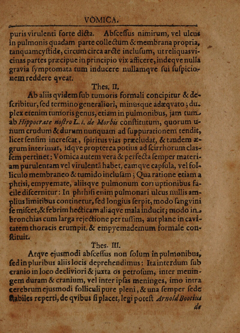 VOMICA. jjjpgA—tH» 'w»iph «ao—«—4—I»«■■■■.■ ■■»-—mi ..imwi- .. J I i'i■' m i i'f»t puris virulenti forte di&amp;a. Abfceflfus nimirum, vel ulcus in pulmonis quadam parte colledum &amp; membrana propria, tanquamcyftide, circum circa ar&amp;e indufum, utreliquasvi- dnas paf tes praecipue ih principio vix afficere, indeqve nulla gravia fymptomata tum inducere nuliamqve fui fufpicio?* nem reddere qvean Thesin. Ab aliis qvidemfub tumoris formali concipitur A de-» feribitur, fed termino generaliori, minusque adaeqvato j du* plex etenim tumoris genus, etiam iii pulmonibus, jam tuiit&gt; ab Hippocrate riojiro L. /. de Morbis conftitutUm, quorum U- iium crudum &amp; durum nunquam ad fuppurationem tendit, licet fenfim increfcat, fpiritus vias praecludat, &amp; tandem ae¬ grum interimat, idqve propterea potius ad Icirrliorum clas** fem pertinet: Vomica autem vera &amp; perfecia femper materi¬ am purulentam vel virulenta habet, eacnqve capfula, vel fol¬ liculo membraneo &amp; tumido itidu&amp;m, Qua ratione etiam a phtisi, empyemate, aliisqve pulmonum cori uptionibus fa¬ cile difccrnitur: In phrhifi enim pulmonari ulcus nullis am¬ plius limitibus continetur, fed longius ferpit,modo fangvini fe mifcct,&amp; febrim hc&amp;icam aliaqve mala inducit* modo in-&gt; bronchias cum larga reje&amp;ione per tuffim, aut plane in cavi- tatemthoracis erumpit, &amp; empyemademum formale coti- ftituit. , f hes. m. Atqve ejusmodi abfceflfus non folum in pulmonibus, fedinpiuribus aliislocis deprehendimus: Itainterdum fub cranio in loco decliviori &amp; juxta os petrofum* inter menin- gem duram &amp; cranium, vel inter ipfas meninges, imo intra cerebrum ejusmodi folliculi pure pleni, &amp; una femper fede Habiles reperti, de qvibus fi placet, legi poteft ArnoldBootiui