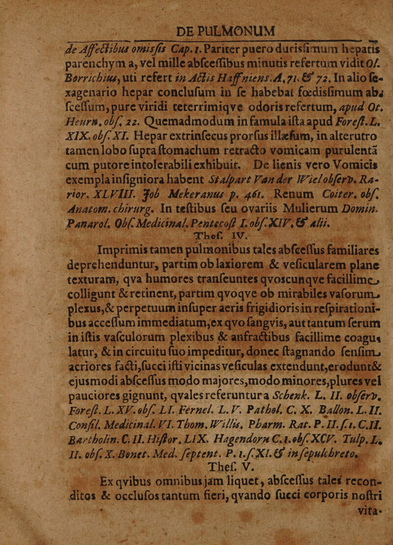 de Affettibus omisfis Cap.i. Pariter puero daris fi naum hepatis parenchy m a, vel mille abfeeffibus minutis refertum vidit 0/. Rorrichius&gt; uti refert in Aftts Haffniens.A♦ 71. tf 72, In alio Gs- xagenario hepar conclufum in fc habebat fcedisfimum aba fceffum, pure viridi teterrimiqve odoris refertum, apudOt. Heurnl obf 22. Quemadmodum in famula ifta apud ForeJl.L, XIX* obf XI. Hepar extrinfecus prorfus illicium, in alterutro tamen lobo fupraftomachum retrado vomicam purulenta cum putore intolerabili exhibuit. De lienis vero Vomicis exempla infigniora habent StalpartVander IVielobfirV.Ra» rior. XLVlII. Job Mekeramu p. 461. Renum Coit er. obf. Anatorn. chirurg. In teftibus fcu ovariis Mulierum Domin, Panarol. Obf. Medicina L Pentecoft L obf XIV&gt; &amp; alti. TheC IV. Imprimis tamen pulmonibus tales abfecffus familiares deprehenduntur, partimob laxiorem &amp; veficularem plane texturam, qva humores tranfeuntes qvoscunqve facillimo colligunt &amp; retinent, partim qvoqve ob mirabiles vaforuno plexus,&amp; perpetuum infuper aeris frigidioris in refpirationi- bus acceffum immediatum,ex qvo fatigvis, aut tantum ferum iniftis vafculorum plexibus &amp; anfradibus facillime coagus latur, &amp; in circuitu fuo impeditur, donec ftagnando fenfinu acriores fadi,fucciifti vicinasveficulas extendunt,erodunt&amp; ejusmodi abfccflus modo majores,modo minores,plurcs vel pauciores gignunt, qvales referuntur a Schenk. L. II. obfirtf. Forefl. L. XV. obf LI. Fernei. L. V. ¥ athei. C. X. Ballon. L. II. Confil. Medicinal. VI Thom. UVillis. Pbarm. Rat. P.II. fi. C.Il. Qartholin. Cs If. Htftor. LlX. Hagendorn C. 1. obf XCV. Tulp. L. II. obf.X. Benet.Med. feptent. P. i.fXKf infepulcbreto. Thef. V. _ v 4 Exqvibus omnibus jam liquet , abfcdfus tales recon¬ ditos &amp; occlufos tantum fieri, qvando fucci corporis noftri • '■ 4j- , ‘ ■  vita*