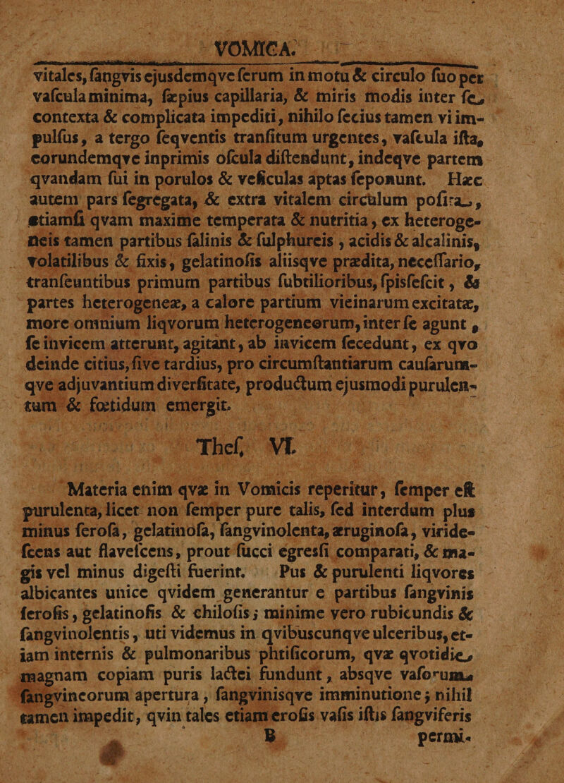 VOMICA. C. ■ - . --- -- -*■-■■■ - ni - - ... - -■■■ ■ vitales, (atigviscjusdcmqvc ferum in motu &amp; circulo luo per vafcula minima, faepius capillaria, &amp; miris modis inter fe, contexta &amp; complicata impediti, nihilo fccius tamen vi im- pulfus, a tergo feq ventis tranfitum urgentes, vaftula ifta* corundemqve inprimis olcula diftendunt, indeqve partem qvandam fui in porulos &amp; veiculas aptas (eponunt. Haec autem pars (egregata, &amp; extra vitalem circhlum pofira^, «tiamfi qvam maxime temperata &amp; nutritia, ex heteroge- neis tamen partibus (alinis &amp; fulphureis , acidis &amp; alcalinis, Volatilibus &amp; fixis, gelatinofis aliisqve praedita,neceflario, tranfeuntibus primum partibus fubtilioribus, fpisfefeit, &amp; partes heterogeneae, a calore partium vicinarum excitatae, more omnium liqvorum heterogeneorum, inter fe agunt # feinvicem atterunt, agitant, ab invicem fecedunt, ex qvo deinde citius,five tardius, pro circumftantiarum caularum- qve adjuvantium diverfitate, produ&amp;um ejusmodipurulcn^ tum &amp; foetidum emergit, Thef, W Materia enim qvae in Vomicis reperitur, femper eft purulenta, licet non femper pure talis, fcd interdum plus minus ferola, gelatinofa, fangvinolenta, aeruginofa, viride- fccns aut flavefccns, proutliicci egresfi comparati,dema¬ gis vel minus digefti fuerint Pus &amp; purulenti liqvores albicantes unice qvidem generantur e partibus fangvinis ferofis, gelatinofis &amp; chilofis j minime vero rubicundis &amp; fangvinolentis, uti videmus in qvibuscunqve ulceribus, et¬ iam internis &amp; pulmonaribus phtificorum, qvae qvotidio magnam copiam puris la&amp;ci fundunt, absqvc vafo^uisu fangvincorum apertura, fangvinisqve imminutione $ nihil tamen impedit, qvin tales etiam erofis vafis illis fangvjferis B peroiU