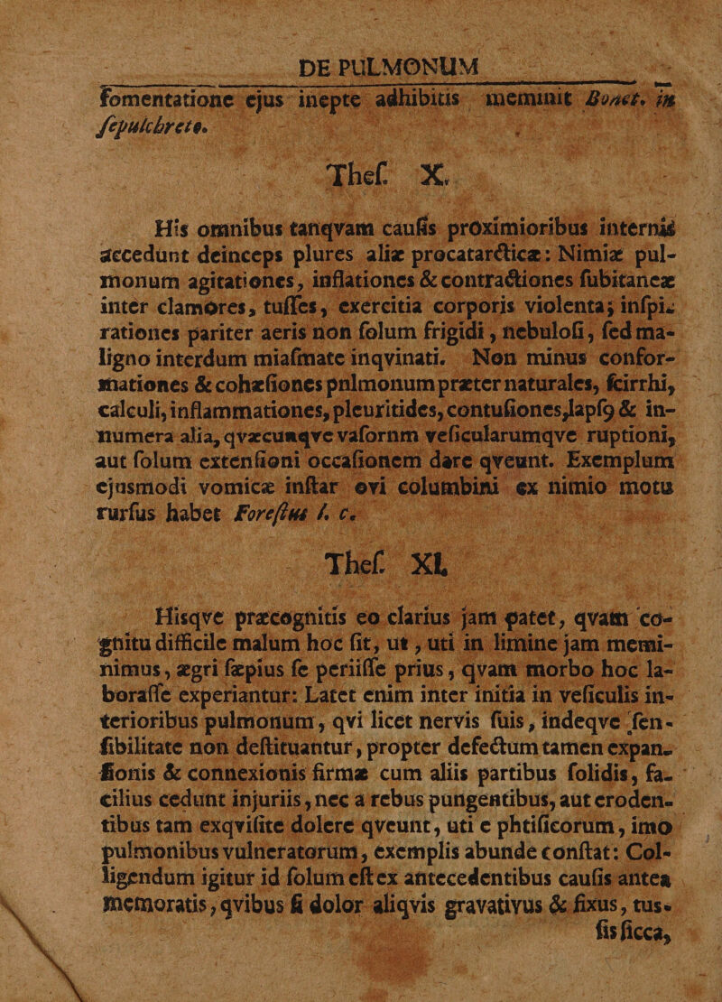 _ DE PULMONUM _ ^ fomentatione ejus inepte adhibitis meminit Bvaef. m fepulchrctt* . TheC X, His omnibus tanqvam cautis proximioribus interni decedunt deinceps plures aliae procatar&amp;icx: Nimiae pul¬ monum agitationes, inflationes &amp; contra&amp;iones fubitaneae inter clamores, tuffes, exercitia corporis violenta;infpL; rationes pariter aeris non folum frigidi, ncbulofi, fcd ma¬ ligno interdum miafmate inqvinati. Non minus confor¬ mationes &amp;cohaefionespnlmonum praeter naturales, fcirrhi, calculi, inflammationes, plcuritidcs, contufiones,lapf9 &amp; in¬ numera alia, qvsecuitqve vafornm veficularumqve ruptioni, aut folum extenfioni occafionem dare qveunt. Exemplum ejusmodi vomicae inftar ovi columbini ex nimio motu rurfus habet Foreftm A c, Thefi XI Hisqve praecognitis eo clarius jam patet, qvam co¬ gnitu difficile malum hoc fit, ut, uti in limine jam memi¬ nimus , aegri faepius fc periifie prius, qvant morbo hoc la- borafle experiantur: Latet erum inter initia in veficulis in¬ terioribus pulmonum, qvi licet nervis fuis, indeqve -'fen- fibilitate non defti tuantur, propter dcfe&amp;um tamen expan- fionis Sc connexionis firmas cum aliis partibus folidis, fa¬ cilius cedunt injuriis , nec a rebus pungentibus, aut eroden¬ tibus tam exqvifite dolerc qveunt , uti e phtificorum, ima pulmonibus vulneratorum, exemplis abunde conflat : Col¬ ligendum igitur id folum cft ex antecedentibus caulis antea memoratis/avibus fi dolor aliavis gravatiYUs &amp; fixus, tus* iisficca*