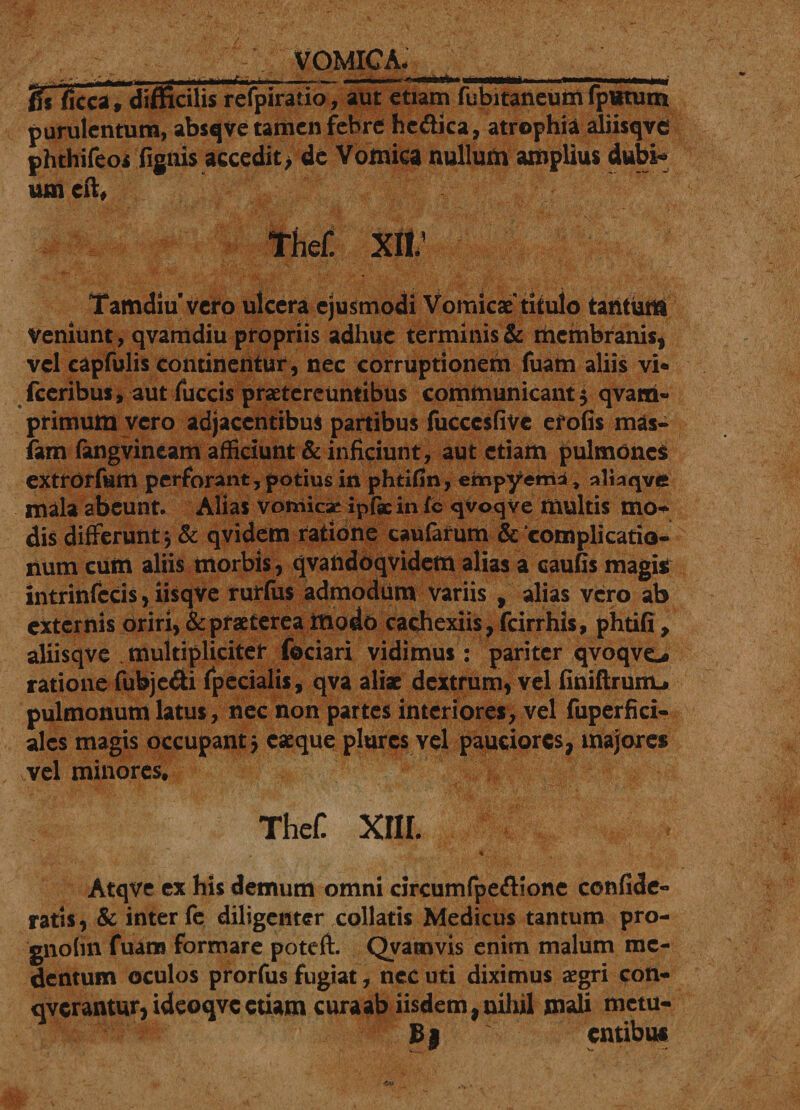 VOMICA. _' fis ficca, difficilis refpiratio, aut etiam fubitaneum fptttum purulentum, abscjve tamen febre hc&amp;ica, atrophia aliisqve phthifeoi fignis accedit &gt; de Vomica nullum amplius dubi¬ um cft, tm xii; Tamdiu vero ulcera ejusmodi Vomicae'titulo tantum Veniunt, qvamdiu propriis adhuc terminis &amp; membranis, vel capfulis continentur, nec corruptionem fuam aliis vi- fceribus, aut fuccis praetereuntibus communicant $ qvarri- primum vero adjacentibus partibus fuccesfive efofis mas- fam fangvineam afficiunt &amp; inficiunt, aut etiam pulmonei extrorfum perforant, potius in phtifin, ehcipyemi, aliaqve mala abeunt. Alias vomiese ipfaein fc qvoqve multis mo¬ dis differunt\ &amp; qvidem ratione caularum &amp; complicatio¬ num cum aliis morbis, qvandoqvidem alias a caufis magis intrinfccis, iisqve rurfiis admodum variis , alias vero ab externis oriri, &amp; praeterea ittodo cachexiis, fcirrhis, phtifi , aliisqve multipliciter fociari vidimus: pariter qvoqve® ratione fubje&amp;i fpecialii, qva aliae dextrum, vel finiftrunu pulmonum latus, nec non partes interiores, vel fuperfici- alcs magis occupant 5 caeque plurcs vel pauciores, majores vel minores, TheC XI1L r ... Atqve ex his demum omni circumfpeftione confide- ratis, &amp; inter fe diligenter collaris Medicus tantum pro- gnotin fuam formare poteft. Qvamvis enim malum mc- dentum oculos prorfus fugiat, nec uti diximus aegri con- qverantur,ideoqvcetiam curaab iisdem,nihil mali metu- Bj entibus