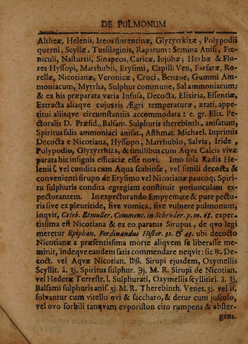 Altheae, Helenii, Ircos florentinae, Glyzyrrkizae , Polypodii querni, Scyllae, Tusfilaginis, Raparum: Semina Anifi, Foe- uiculi, Nafturtii, Sinapeos,Caricae, Iujubasj Herbae &amp;FI0- res Hyffopi, Marrhubii, Eryfimi, Capilli Ven, Farfarac, Ro- rellae, Nicotianac, Vcronicae, Croci, Benzoe, Gummi Am- moniacum,'Myrrha, Sulphur commune, Salammoniacum; &amp; ex his praeparata varia Infula, Decoda, Elixiria, Effentiae, Extrada aliaqve cujusvis /Egvi temperaturae, aetati, appe¬ titui aliisqve eircumftantiis accommodata : c. gr. Elix. Pe* toralis D. Praefid.,Balfam. Sulphuris therebinth., anifatum, Spiritus falis ammoniaci anifat., Afthmat. Michacl. Inprimis Decoda c Nicotiana, Hyfibpo, Marrhubio, Salvia, Iride f poly podio, Glyzyrrhiza, &amp; (imilibus cum Aqva Calcis vivae parata hic infignis efficaciae effc novi. Imo iola Radix He¬ lenii C vel condita cum Aqua fcabiofae, vel fimili decoda St convenienti firupo de Eryfimo vel Nicotianae paucoqv Spiri¬ tu fulphuris condita egregiam conftituit potiunculam ex« pedorantem. In expedorando Empyemate &amp; pure pedo* risfive expleuritidc, five vomica, five vulnere pulmonum, Inqvit, Celeb. Et mulier. Comment. in Scbroder.p, m. exper* tisfima eft Nicotiana &amp; ex eo paratus Sirupus , dc qvo legi meretur Bptphan. Fer (Unandus Hiftor. 32. &amp;* 4/. ubi decodo Nicotianae a praefentisfima morte aliqvcm fe liberafle me¬ minit, indeqvc eandem fatis commendare neqvit: fic Dc- cpd. vel Aqvae Nicotian. Sirupi ejusdem, Oxymcliis Scyllit. a. 5j. Spiritus fulphur. 9j. M. R. Sirupi dc Nicotian* velHeder*Terreftr.l. Sulphurati, Oxymellis fcyllitici. 3* §j* Balfami fulphuris anif 5). M. R. Therebinth. Venet.3). vel i»# folvantur cum vitello ovi &amp; faccharo,&amp; detur cum jufculo, yelovo forbili tanqvam evporifton cito rumpens &amp; abfler«