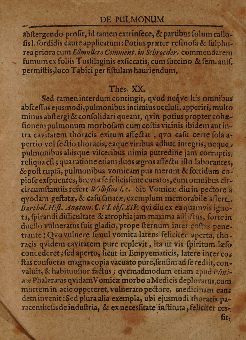 ^ylll 'I »■««»„ .1,11.. ,ia . . ' r ........ I«LI 1, JMIU*, abftergendo profit, id tamen extrinfece, &amp; partibus folum callo- llsl. fbrdidis caute applicatum : Potius praeter refinofa&amp; fulphu- rea priora cum EllmulLro Comment. in Schroeder, commendarem fumum ex foliis Tusfilaginis exficcatis, cum fuccino &amp; fem* anif permiftisjloco T abi ci per fiftulam hauriendum» Thes. X5G Sed tamen interdum contingit, qvod liecjve his omnibus? abfceffus ejusmodi,pulmonibus intimius occlufi, apperirt, multo minus abftergi &amp; confolidari queant, qvin potius propter cohse- fionem pulmonum morbofam cum coftis vicinis ibidem aut in ¬ tra cavitatem thoracis exitum affedat, qvo cafu certe fola a- pertio vel fedio thoracis, eaque viribus adhuc integris, nequo pulmonibus aliisque vifceribus nimia putredine jam corruptis, reliqua eft, qua ratione etiam duos aegros affedu ifto laborantes, &amp;poft rupta, pulmonibus vomicam pus merum &amp; foetidum co- piofe exfpuentes,brevi a fe felicisfime curatos, cum omnibus cir- circumftantiis refert L c. Sic Vomicae diu in pedore a qvodam geftatae,&amp; cafu fanatae, exemplum memorabile afferte BarthoL Hift. Anatem. C VI. obfXIB. qvidiucx ea quamvis igno¬ ta, fpirandi difficultate &amp;atrophiajam maxima afflidus, forte in duello vulneratus fuit gladio, prope fternum inter cofhs pene¬ trante : Qvo vulnere ftmul vomica latens feliciter aperta, tho ¬ racis qvidem cavitatem pure replevit, ita ut vix (piritum Ixfo concederet ,*fed aperto, ficut in Empyematicis, latere inter coi itas confuetas magna copia vacuato pure,fenfim ad fe rediit, con¬ valuit, &amp;habituolior fadus; qvemadmodum etiam apud/Yi/ri- itm Phaleratus qvidamVomicac morbo aMedicis deploratus?cum mortem in acie oppeteret, vulnerato pedore, medicinam ea na dem invenit: Sed plura alia exempla, ubi ejusmodi thoracis pa- raccnthefis de induftria, &amp; ex nccesfitate inftituta, feliciter ces- st.