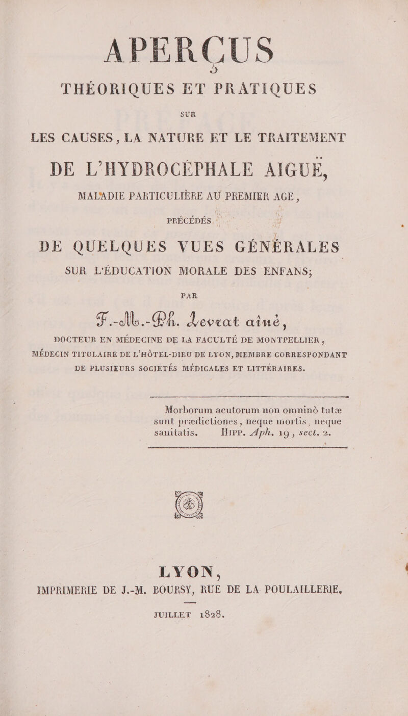 5 THÉORIQUES ET PRATIQUES SUR LES CAUSES, LA NATURE ET LE TRAITEMENT DE L’HYDROCÉPHALE AIGUË, MALADIE PARTICULIÈRE AU PREMIER AGE , PRÉCÉDÉS DE QUELQUES VUES GÉNÉRALES SUR L'ÉDUCATION MORALE DES ENFANS; PAR élevmt aîné, DOCTEUR EN MÉDECINE DE LA FACULTÉ DE MONTPELLIER , MÉDECIN TITULAIRE DE D’HOTEL-DIEU DE LYON, MEMBRE CORRESPONDANT DE PLUSIEURS SOCIETES MEDICALES ET LITTERAIRES. Morborum acutorum non omninô tutæ sunt prædictiones , neque mortis, neque sanitatis. IIipp. Aph. 19, secl. a. LYON, IMPRIMERIE DE J.-M. ROURSY, RUE DE LA POULAILLER1E. JUILLET 1828,