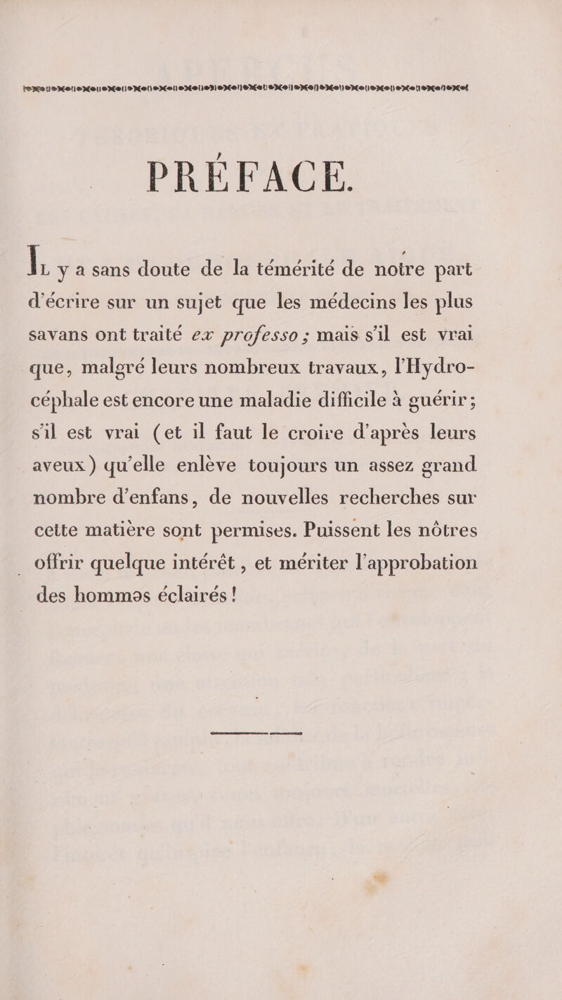 f*K*tl»X*<l*X*(l»X*ll»X«n»X«(l*X«<»*»)«>X*t|»X*tl*X*ll»X«!)*X*M»X*<l*M<BO»X«n*K«ft*X«< î L y a sans cloute cle la témérité de notre part d écrire sur un sujet que les médecins les plus savans ont traité ex professo ; mais s’il est vrai que, malgré leurs nombreux travaux, l'Hydro¬ céphale est encore une maladie difficile à guérir; s’il est vrai (et il faut le croire d’après leurs aveux) qu elle enlève toujours un assez grand nombre d’enfans, de nouvelles recherches sur cette matière sont permises. Puissent les nôtres offrir quelque intérêt, et mériter l’approbation des hommos éclairés !