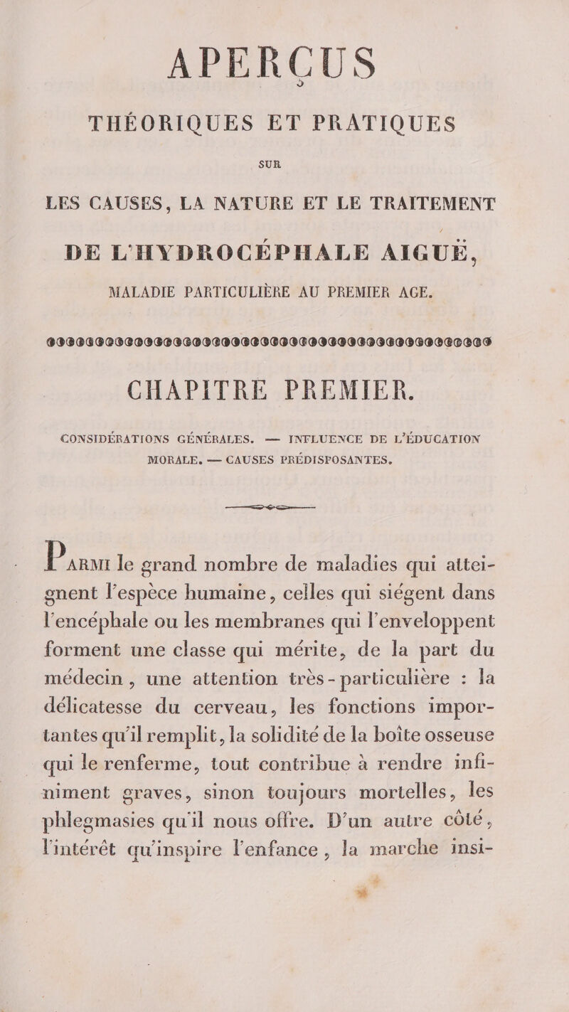 O THÉORIQUES ET PRATIQUES SUR LES CAUSES, LA NATURE ET LE TRAITEMENT DE L HYDROCÉPHALE AIGUË, MALADIE PARTICULIÈRE AU PREMIER AGE. CHAPITRE PREMIER. CONSIDÉRATIONS GÉNÉRALES. — INFLUENCE DE L'ÉDUCATION MORALE. — CAUSES PRÉDISPOSANTES. Parmi le grand nombre de maladies qui attei¬ gnent Fespèee humaine, celles qui siègent dans l’encéphale ou les membranes qui l’enveloppent forment une classe qui mérite, de la part du médecin, une attention très-particulière : la délicatesse du cerveau, les fonctions impor¬ tantes qu i! remplit, la solidité de la boîte osseuse qui le renferme, tout contribue a rendre infi¬ niment graves, sinon toujours mortelles, les phlegmasies qu i! nous offre. D’un autre coté, l’intérêt qu inspire l’enfance , la marche insi-