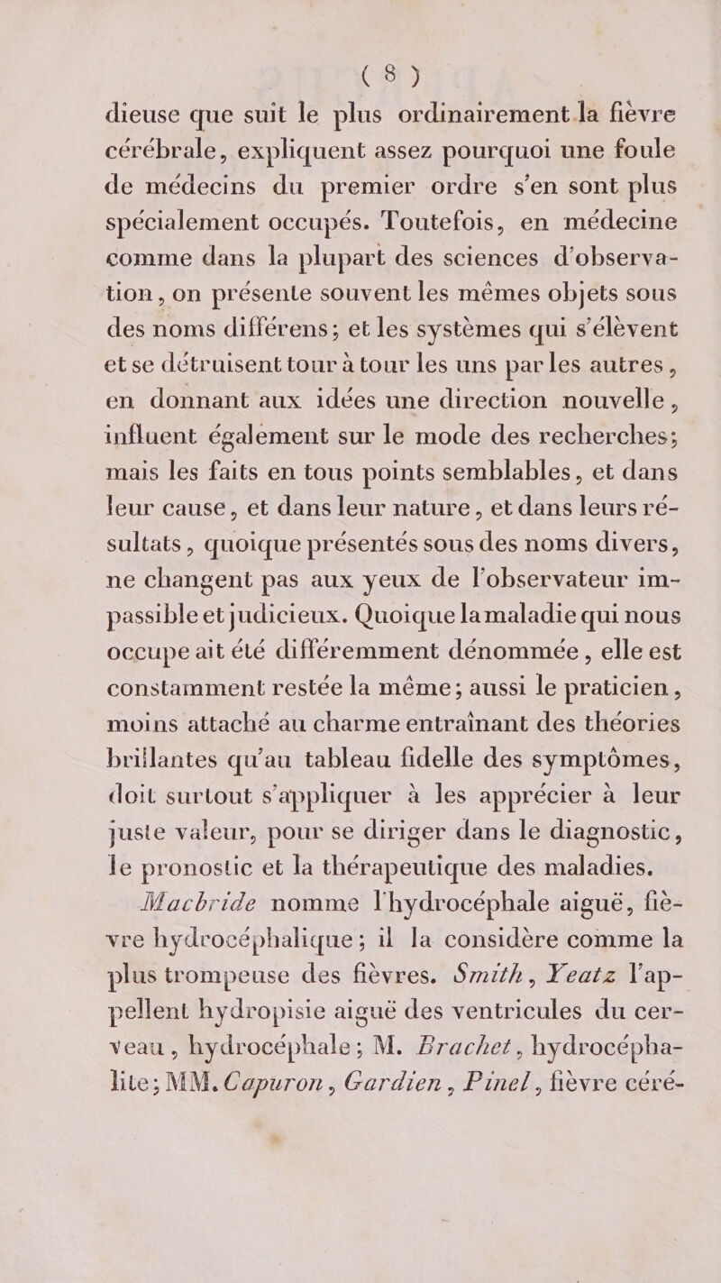 dîeuse que suit le plus ordinairement la fièvre cérébrale, expliquent assez pourquoi une foule de médecins du premier ordre sen sont plus spécialement occupés. Toutefois, en médecine comme dans la plupart des sciences d observa¬ tion, on présente souvent les mêmes objets sous des noms différens; et les systèmes qui s’élèvent et se détruisent tour à tour les uns par les autres, en donnant aux idées une direction nouvelle, influent également sur le mode des recherches; mais les faits en tous points semblables, et dans leur cause, et dans leur nature, et dans leurs ré¬ sultats , quoique présentés sous des noms divers, ne changent pas aux yeux de l’observateur im¬ passible et judicieux. Quoique la maladie qui nous occupe ait été différemment dénommée , elle est constamment restée la même; aussi le praticien, moins attaché au charme entraînant des théories brillantes qu’au tableau fidelle des symptômes, doit surtout s’appliquer à les apprécier à leur juste valeur, pour se diriger dans le diagnostic, le pronostic et la thérapeutique des maladies. Macbride nomme 1 hydrocéphale aiguë, fiè¬ vre hydrocéphalique ; il la considère comme la plus trompeuse des fièvres. Smith, Yeatz rap¬ pellent hydropisie aiguë des ventricules du cer¬ veau, hydrocéphale; M. Brochet, hydrocépha¬ lie; MM. Capuron, Gardien, Pinel, fièvre ceTé-