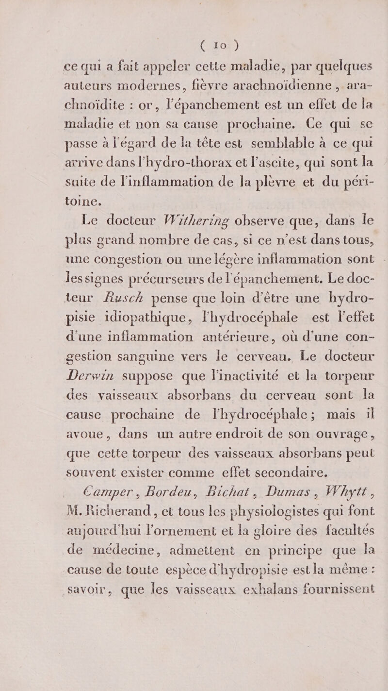 ce qui a fait appeler celle maladie, par quelques ailleurs modernes, fièvre arachnoïdienne , ara- chnoïdite : or, F épanchement est un effet de îa maladie et non sa cause prochaine. Ce qui se passe à l'égard de la tète est semblable a ce qui arrive dans 1 hydro-thorax et l'ascite, qui sont la suite de 1 inflammation de la plèvre et du péri¬ toine. Le docteur Withering observe que, dans le plus grand nombre de cas, si ce n'est dansions, une congestion ou une légère inflammation sont les signes précurseurs de l'épanchement. Le doc- leur Rusch pense que loin d’être une hydro- pisie idiopathique, l’hydrocéphale est 1 effet d’une inflammation antérieure, où d'une con¬ gestion sanguine vers le cerveau. Le docteur Dcrwin suppose que l’inactivité et la torpeur des vaisseaux absorbans du cerveau sont la cause prochaine de 1 hydrocéphale ; mais il avoue, dans un autre endroit de son ouvrage, que cette torpeur des vaisseaux absorbans peut souvent exister comme effet secondaire. Camper, BordeuBichat, Dumas , Whytt, M. Richerand, et tous les physiologistes qui font aujourd’hui l’ornement et la gloire des facultés de médecine, admettent en principe que la cause de toute espèce d'hydropisie est la même : savoir, que les vaisseaux exhalans fournissent