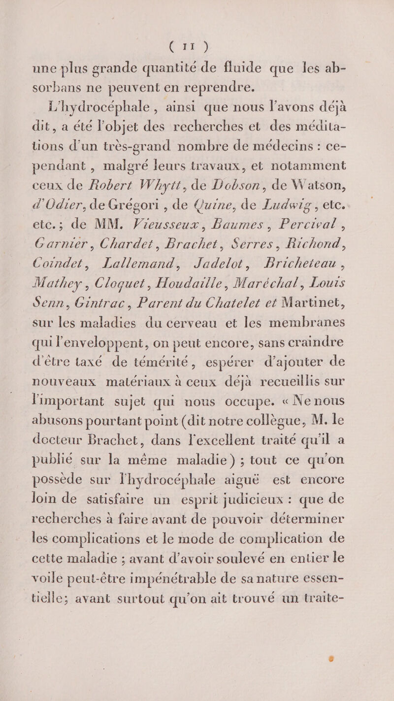une plus grande quantité de fluide que les ab¬ sorba ns ne peuvent en reprendre. L'hydrocéphale , ainsi que nous l’avons déjà dit, a été l'objet des recherches et des médita¬ tions d’un très-grand nombre de médecins : ce¬ pendant , malgré leurs travaux, et notamment ceux de Pwbert Whytt v de JJobson, de Watson, d'Odiei\ de Grégori , de (hiine, de Ludwig, etc. etc. ; de MM. Vieusseux, Baumes , Bercival, Garnier, Chardet, Br acheta Serres, Richond, Coindel, Lallemand, Jadelot, Bricheteau , Mathey, Cloquet, Il ou d aille, Maréchal, Ixmis Senn, Gintrac, Parent du Châtelet et Martinet, sur les maladies du cerveau et les membranes qui r enveloppent, on peut encore, sans craindre d être taxé de témérité , espérer d’ajouter de nouveaux matériaux à ceux déjà recueillis sur 1 important sujet qui nous occupe. «Nenous abusons pourtant point (dit notre collègue, M. le docteur Brachet, dans l excellent traité qu’il a publié sur la même maladie) ; tout ce qu’on possède sur 1 hydrocéphale aiguë est encore loin de satisfaire un esprit judicieux : que de recherches à faire avant de pouvoir déterminer les complications et le mode de complication de cette maladie ; avant d’avoir soulevé en entier le voile peut-être impénétrable de sa nature essen¬ tielle; avant surtout qu’on ait trouvé un traite-