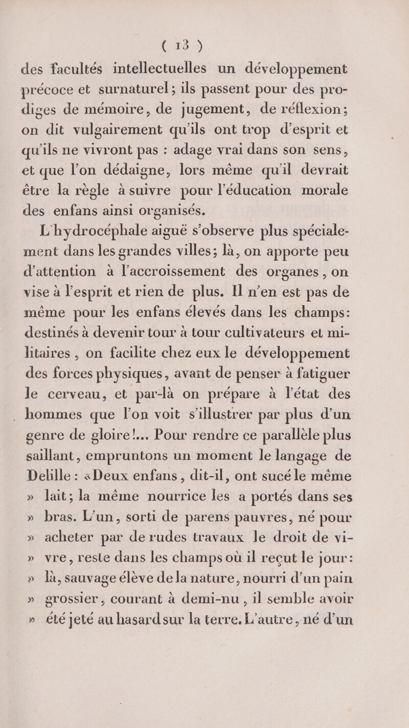 des facultés intellectuelles un développement précoce et surnaturel ; ils passent pour des pro¬ diges de mémoirep de jugement, de réflexion; on dit vulgairement qu'ils ont trop d’esprit et qu'ils ne vivront pas : adage vrai dans son sens, et que Ton dédaigne, lors même qu il devrait être la règle à suivre pour l'éducation morale des enfans ainsi organisés. L hydrocéphale aiguë s’observe plus spéciale¬ ment dans les grandes villes; là, on apporte peu d'attention à l'accroissement des organes, on vise à l'esprit et rien de plus. Il n'en est pas de même pour les enfans élevés dans les champs: destinés à devenir tour à tour cultivateurs et mi¬ litaires , on facilite chez eux le développement des forces physiques, avant de penser à fatiguer Je cerveau, et par-là on prépare à l'état des hommes que l'on voit s'illustrer par plus d’un genre de gloire!... Pour rendre ce parallèle plus saillant, empruntons un moment le langage de De Lille : «Deux enfans , dit-il, ont sucé le même » lait ; la même nourrice les a portés dans ses » bras. L'un, sorti de parens pauvres, né pour » acheter par de rudes travaux le droit de vi- » vre, reste dans les champs où il reçut le jour: là, sauvage élève de la nature, nourri d'un pain » grossier, courant à demi-nu , il semble avoir » été jeté au hasard sur la terre. L’autre, né d'un