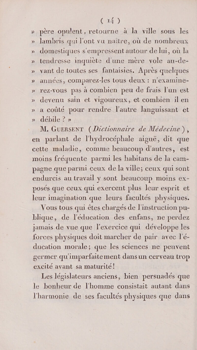 » père opulent, retourne à la ville sous les » lambris qui Font vu naître, où de nombreux » domestiques s’empressent autour délai, où la » tendresse inquiète d une mère vole au-de- » vaut de toutes ses fantaisies. Après quelques » années, comparez-!es tous deux : n'examine- ?» rez-vous pas à combien peu de frais Fun est » devenu sain et vigoureux, et combien il en ?» a coûté pour rendre l'autre languissant et ?» débile ? ?» M. GuERSENT ( Dictionnaire de Médecine ) , en parlant de 1 hydrocéphale aiguë, dit que cette maladie, comme beaucoup d’autres, est moins fréquente parmi les habitans de la cam¬ pagne que parmi ceux de la ville; ceux qui sont endurcis au travail y sont beaucoup moins ex¬ posés que ceux qui exercent plus leur esprit et leur imagination que leurs facultés physiques. V ous tous qui êtes chargés de 1 instruction pu¬ blique, de F éducation des enfans, ne perdez jamais de vue que F exercice qui développe les forces physiques doit marcher de pair avec l’é¬ ducation morale; que les sciences ne peuvent germer qu imparfaitement dans un cerveau trop excité avant sa maturité ! Les législateurs anciens, bien persuadés que le bonheur de l’homme consistait autant dans l'harmonie de ses facultés physiques que dans