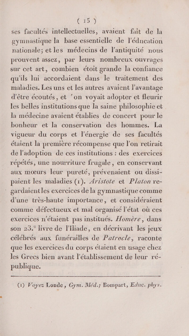 ses facultés intellectuelles, avaient fait de la gymnastique la base essentielle de l’éducation nationale; et les médecins de F antiquité nous prouvent assez, par leurs nombreux ouvrages sur cet art, combien étoit grande la confiance qu’ils lui accordaient dans le traitement des maladies. Les uns et les autres avaient F avantage d’ètre écoutés, et 7 on voyait adopter et fleurir les belles institutions que la saine philosophie et la médecine avaient établies de concert pour le bonheur et la conservation des hommes. La vigueur du corps et F énergie de ses facultés étaient la première récompense que F on relirait de l’adoption de ces institutions : des exercices répétés, une nourriture frugale, en conservant aux moeurs leur pureté, prévenaient ou dissi¬ paient les maladies (i). Aristote et Platon re¬ gardaient les exercices de la gymnastique comme d’une très-haute importance, et considéraient comme défectueux et mal organisé Fétat ou ces exercices n’étaient pas institués. Homère, dans son 23.J livre de 1 Iliade, en décrivant les jeux célébrés aux funérailles de Patrocle, raconte que les exercices du corps étaient en usage chez les Grecs bien avant F établissement de leur ré¬ publique. (i) Voyez Loncle, Gym. Med,; Boni part, Edite, phys.