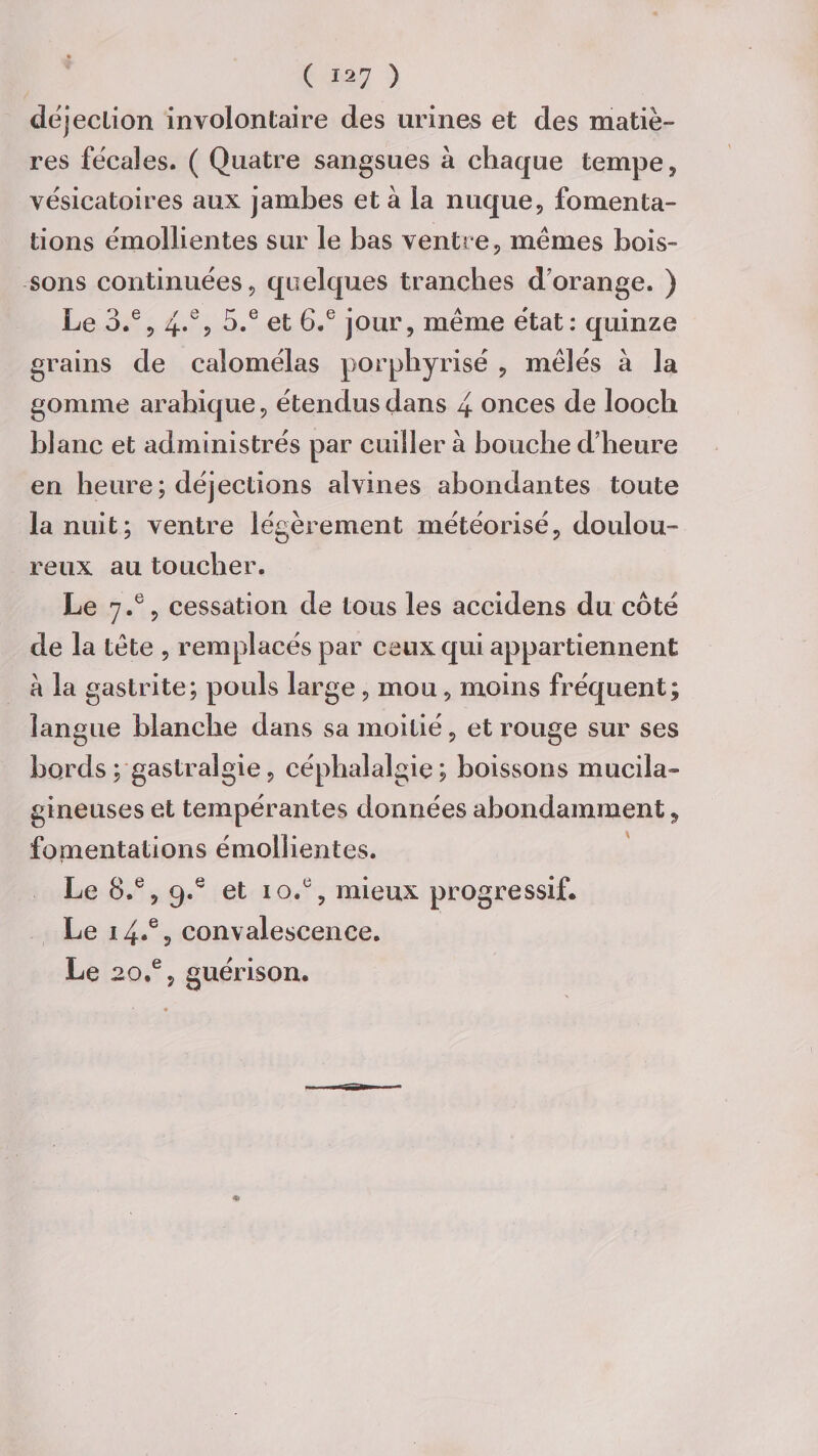 déjection involontaire des urines et des matiè¬ res fécales. ( Quatre sangsues à chaque tempe, vésicatoires aux jambes et à la nuque, fomenta¬ tions émollientes sur le bas ventre, mêmes bois¬ sons continuées, quelques tranches dorange. ) Le 3.e, 4.% 5.e et 6.e jour, même état: quinze grains de calomélas porphyrisé , mêlés à la gomme arahique, étendus dans 4 onces de looch blanc et administrés par cuiller à bouche d'heure en heure; déjections alvines abondantes toute la nuit; ventre légèrement météorisé, doulou¬ reux au toucher. Le 7.®, cessation de tous les accidens du côté de la tête , remplacés par ceux qui appartiennent a la gastrite; pouls large, mou, moins fréquent; langue blanche dans sa moitié, et rouge sur ses bords; gastralgie, céphalalgie; boissons mucila- gineuses et tempérantes données abondamment, fomentations émollientes. Le 8.e, q.e et 10.% mieux progressif. Le 1.4.% convalescence. Le 20.% guérison.