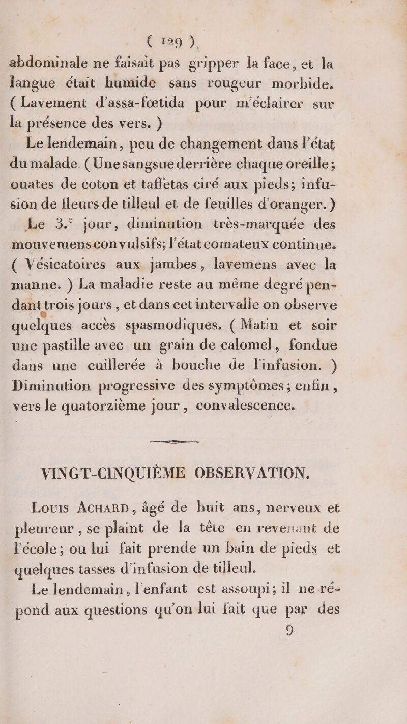 ( ï29 X abdominale ne faisait pas gripper la face, et la langue était humide sans rougeur morbide. ( Lavement d'assa-fœtida pour m'éclairer sur la présence des vers. ) Le lendemain, peu de changement dans l'état du malade ( Une sangsue derrière chaque oreille ; ouates de coton et taffetas ciré aux pieds; infu¬ sion de fleurs de tilleul et de feuilles d'oranger.) Le 3.y jour, diminution très-marquée des mouvemens convulsifs; l'état comateux continue. ( Vésicatoires aux jambes, lavemens avec la manne. ) La maladie reste au meme degré pen¬ dant trois jours , et dans cet intervalle on observe quelques accès spasmodiques. ( Matin et soir une pastille avec un grain de calomel, fondue dans une cuillerée à bouche de l'infusion. ) Diminution progressive des symptômes ; enfin , vers le quatorzième jour , convalescence. VINGT-CINQUIÈME OBSERVATION. Louis Achard, âgé de huit ans, nerveux et pleureur , se plaint de la tête en revenant de l'école; ou lui fait prende un bain de pieds et quelques tasses d'infusion de tilleul. Le lendemain, 1‘enfant est assoupi; il ne ré¬ pond aux questions qu’on lui fait que par des 9