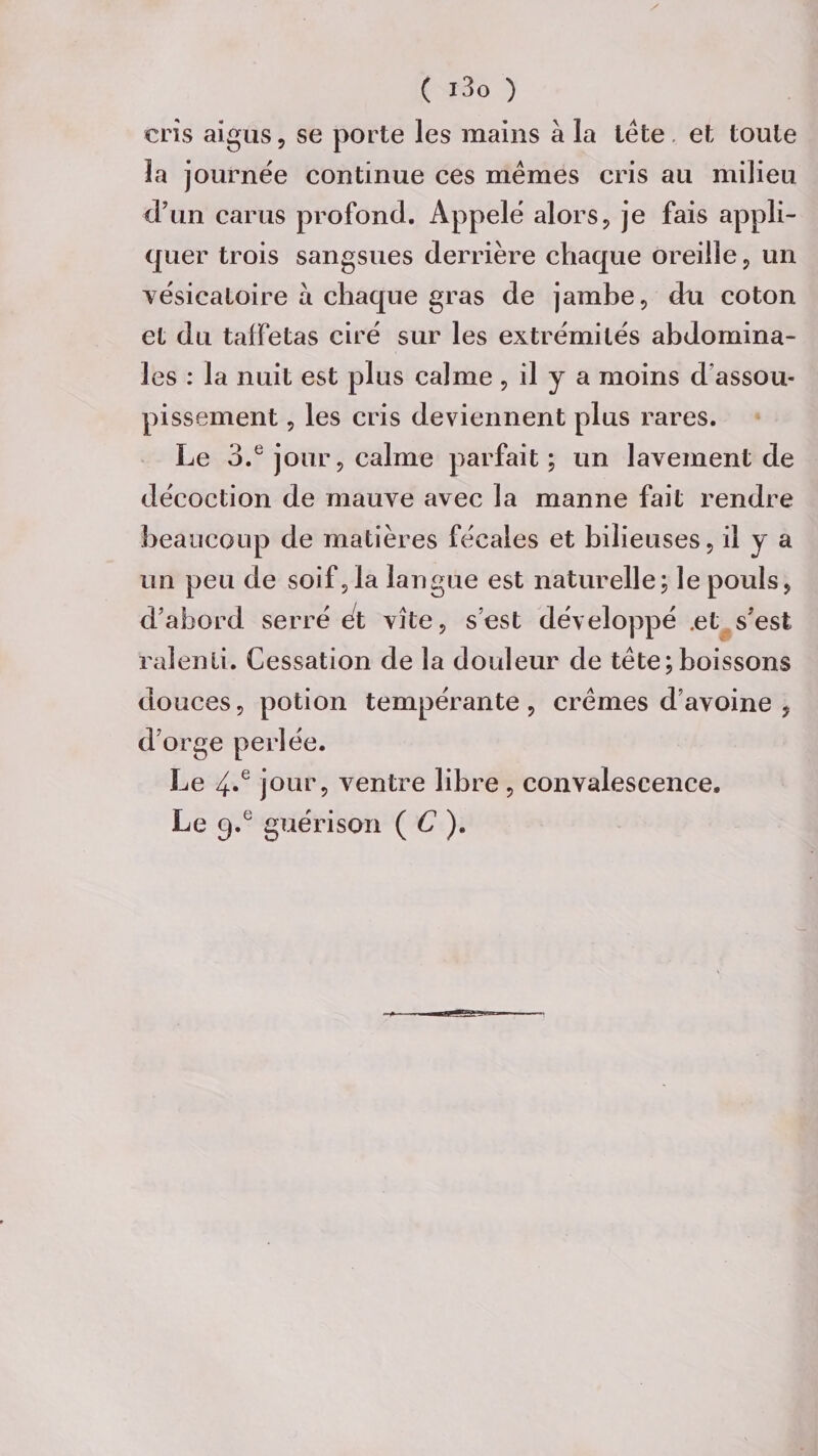 cris aigus, se porte les mains à la léte et toute la journée continue ces memes cris au milieu d’un carus profond. Appelé alors, je fais appli¬ quer trois sangsues derrière chaque oreille , un vésicatoire a chaque gras de jambe, du coton et du taffetas ciré sur les extrémités abdomina¬ les : la nuit est plus calme , il y a moins d’assou¬ pissement , les cris deviennent plus rares. Le 3.e jour, calme parfait; un lavement de décoction de mauve avec la manne fait rendre beaucoup de matières fécales et bilieuses, il y a un peu de soif,la langue est naturelle; le pouls, d’abord serré et vite, s’est développé .et s’est ralenti. Cessation de la douleur de tète;boissons douces, potion tempérante, crèmes d’avoine , d’orge perlée. Le 4.e jour, ventre libre , convalescence. Le 9.° guérison ( C ).