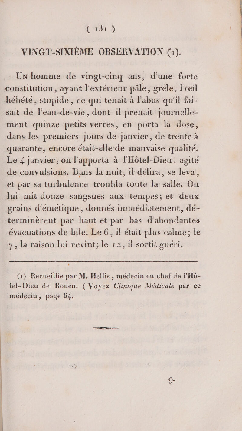 VINGT-SIXIÈME OBSERVATION (i). Un homme de vingt-cinq ans, d une forte constitution, ayant l’extérieur pâle, grêle, l'œil hébété, stupide, ce qui tenait à l’abus qu’il fai¬ sait de l’eau-de-vie, dont il prenait journelle¬ ment quinze petits verres, en porta la dose, dans les premiers jours de janvier, de trente à quarante, encore était-elle de mauvaise qualité. Le 4 janvier, on 1 apporta à fHôtel-Dieu, agité de convulsions. Dans la nuit, il délira, se leva, et par sa turbulence troubla toute la salle. On Lui mit douze sangsues aux tempes; et deux grains d’émétique, donnés immédiatement, dé¬ terminèrent par haut et par bas d’abondantes évacuations de bile. Le 6, il était plus calme ; le 7 , la raison lui revint; le 12, il sortit guéri. (1) Recuei llie par M. Ilellis , médecin en chef de l’Hô¬ tel-Dieu de Rouen. ( Voyez Clinique Médicale par ce médecin, page 64, 9-