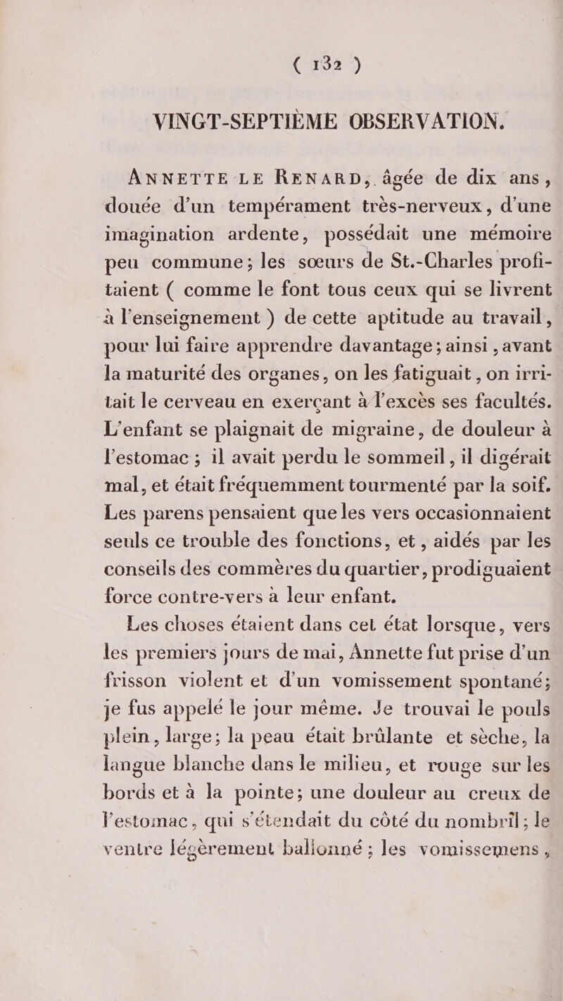 VINGT-SEPTIÈME OBSERVATION. Annette le Renard, âgée de dix ans, douée d’un tempérament très-nerveux, dune imagination ardente, possédait une mémoire peu commune ; les soeurs de St.-Charles profi¬ taient ( comme le font tous ceux qui se livrent a renseignement ) de cette aptitude au travail, pour lui faire apprendre davantage ; ainsi, avant la maturité des organes, on les fatiguait, on irri¬ tait le cerveau en exerçant à l’excès ses facultés. $ L’enfant se plaignait de migraine, de douleur à l’estomac ; il avait perdu le sommeil, il digérait mal, et était fréquemment tourmenté par là soif. Les parens pensaient que les vers occasionnaient seuls ce trouble des fonctions, et, aidés par les conseils des commères du quartier, prodiguaient force contre-vers à leur enfant. Les choses étaient dans cet état lorsque, vers les premiers jours de mai, Annette fut prise d’un frisson violent et d’un vomissement spontané; je fus appelé le jour même. Je trouvai le pouls plein, large; la peau était brûlante et sèche, la langue blanche dans le milieu, et rouge sur les bords et à la pointe; une douleur au creux de l’estomac, qui s’étendait du côté du nombril; le ventre légèrement ballonné ; les vomissemens ,