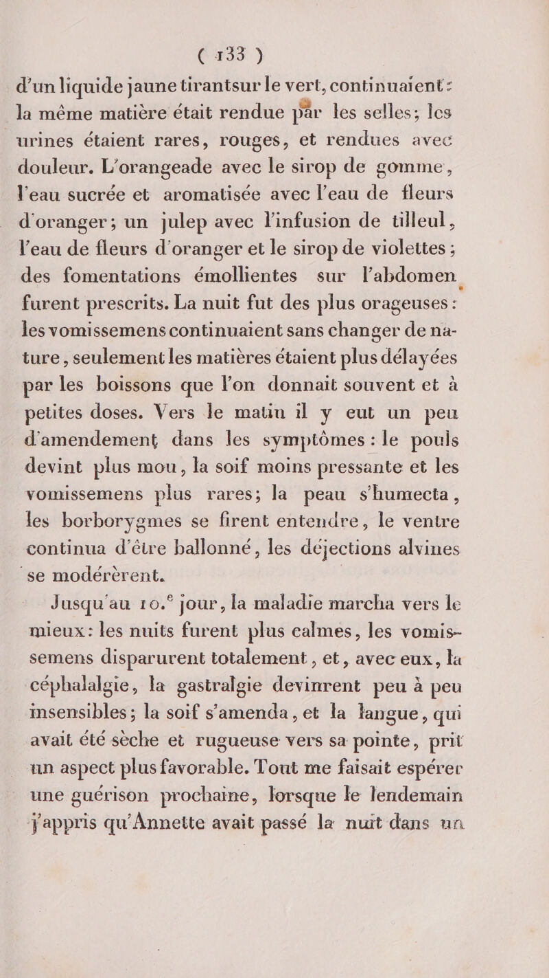d'on liquide jaune tirantsur le vert, continuaient : la même matière était rendue par les selles; les urines étaient rares, rouges, et rendues avec douleur. L'orangeade avec le sirop de gomme, l eau sucrée et aromatisée avec l'eau de Heurs doranger; un julep avec l’infusion de tilleul, l'eau de fleurs d oranger et le sirop de violettes ; des fomentations émollientes sur l’abdomen i» furent prescrits. La nuit fut des plus orageuses : les vomissemens continuaient sans changer de na¬ ture , seulement les matières étaient plus délayées par les boissons que l’on donnait souvent et à petites doses. Vers le matin il y eut un peu d amendement dans les symptômes : le pouls devint plus mou, la soif moins pressante et les vomissemens plus rares; la peau s’humecta, les borborygmes se firent entendre, le ventre continua d’être ballonné, les déjections alvines se modérèrent. Jusqu’au io.e jour, la maladie marcha vers le mieux: les nuits furent plus calmes, les vomis¬ semens disparurent totalement , et, avec eux, la céphalalgie, la gastralgie devinrent peu à peu insensibles ; la soif s’amenda, et la langue, qui avait été sèche et rugueuse vers sa pointe, prit un aspect plus favorable. Tout me faisait espérer une guérison prochaine, lorsque le lendemain j’appris qu’Annette avait passé la nuit dans un