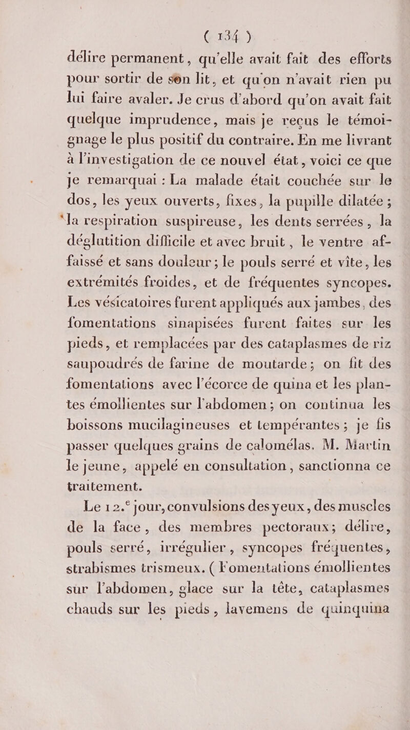 déliré permanent, qu’elle avait fait des efforts pour sortir de son lit, et qu'on n’avait rien pu lui faire avaler. Je crus d’abord qu’on avait fait quelque imprudence, mais je reçus le témoi¬ gnage le plus positif du contraire. En me livrant à l’investigation de ce nouvel état, voici ce que je remarquai : La malade était couchée sur le dos, les yeux ouverts, fixes, la pupille dilatée ; * la respiration suspireuse, les dents serrées , la déglutition difficile et avec bruit, le ventre af¬ faissé et sans douleur; le pouls serré et vite, les extrémités froides, et de fréquentes syncopes. Les vésicatoires furent appliqués aux jambes, des fomentations sinapisées furent faites sur les pieds, et remplacées par des cataplasmes de riz saupoudrés de farine de moutarde ; on lit des fomentations avec l’écorce de quina et les plan¬ tes émollientes sur l’abdomen; on continua les boissons mucilagineuses et tempérantes ; je lis passer quelques grains de calomélas. M. Martin le jeune, appelé en consultation, sanctionna ce traitement. Le 12.e jour, convulsions des y eux, des muscles de la face, des membres pectoraux; délire, pouls serré, irrégulier, syncopes fréquentes, strabismes trismeux. ( fomentations émollientes sur l’abdomen, glace sur la tête, cataplasmes chauds sur les pieds , iavemens de quinquina