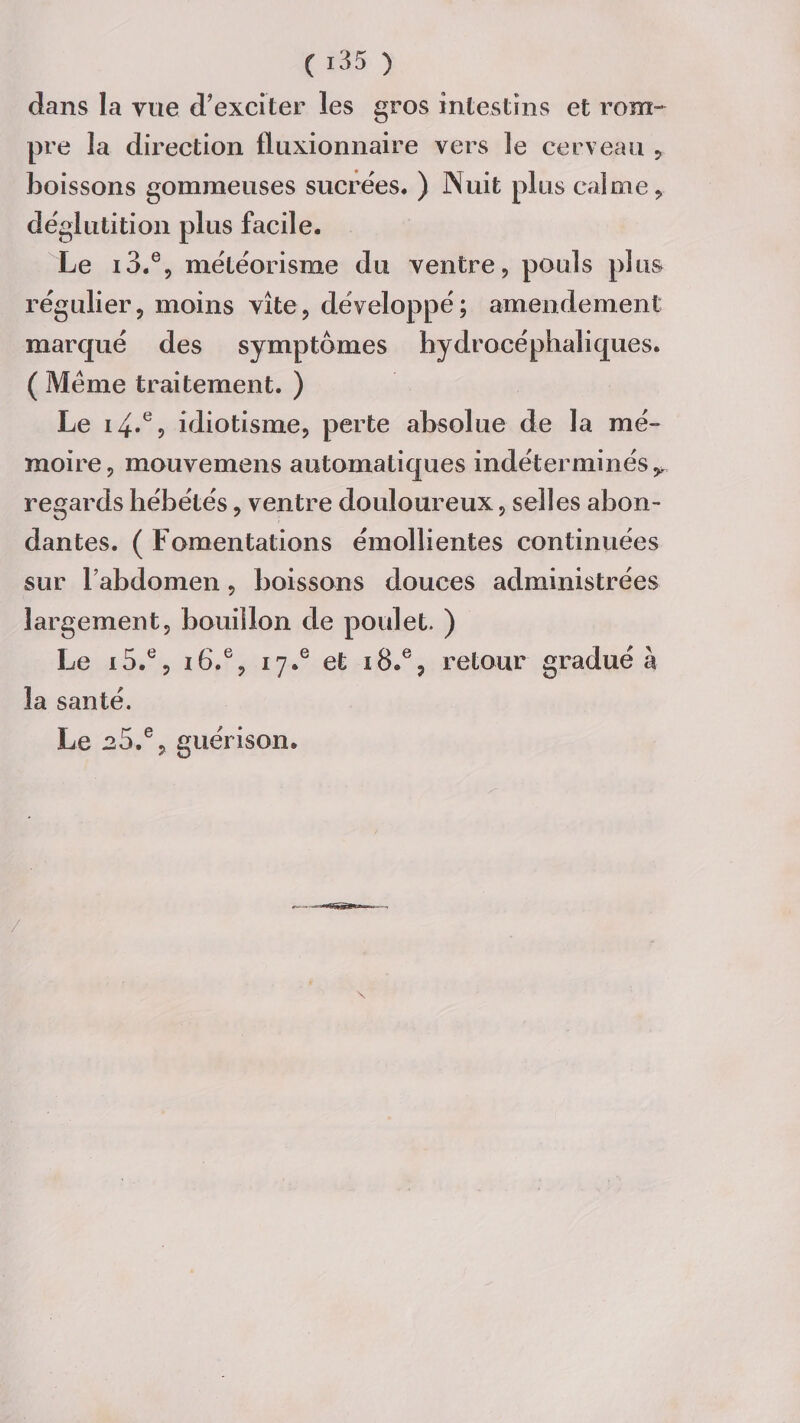 dans la vue d'exciter les gros intestins et rom¬ pre la direction fluxionnaire vers le cerveau , boissons gommeuses sucrées. ) Nuit plus calme , déglutition plus facile. Le i3.% météorisme du ventre, pouls plus régulier, moins vite, développé; amendement marqué des symptômes hydrocéphaliques. ( Meme traitement. ) Le 14.% idiotisme, perte absolue de la mé¬ moire, mouvemens automatiques indéterminés^ regards hébétés, ventre douloureux, selles abon¬ dantes. ( Fomentations émollientes continuées sur l'abdomen, boissons douces administrées largement, bouillon de poulet. ) Le i5.e, i6.e, i7.e et 18.% retour gradué à la santé. Le .25.% guérison.
