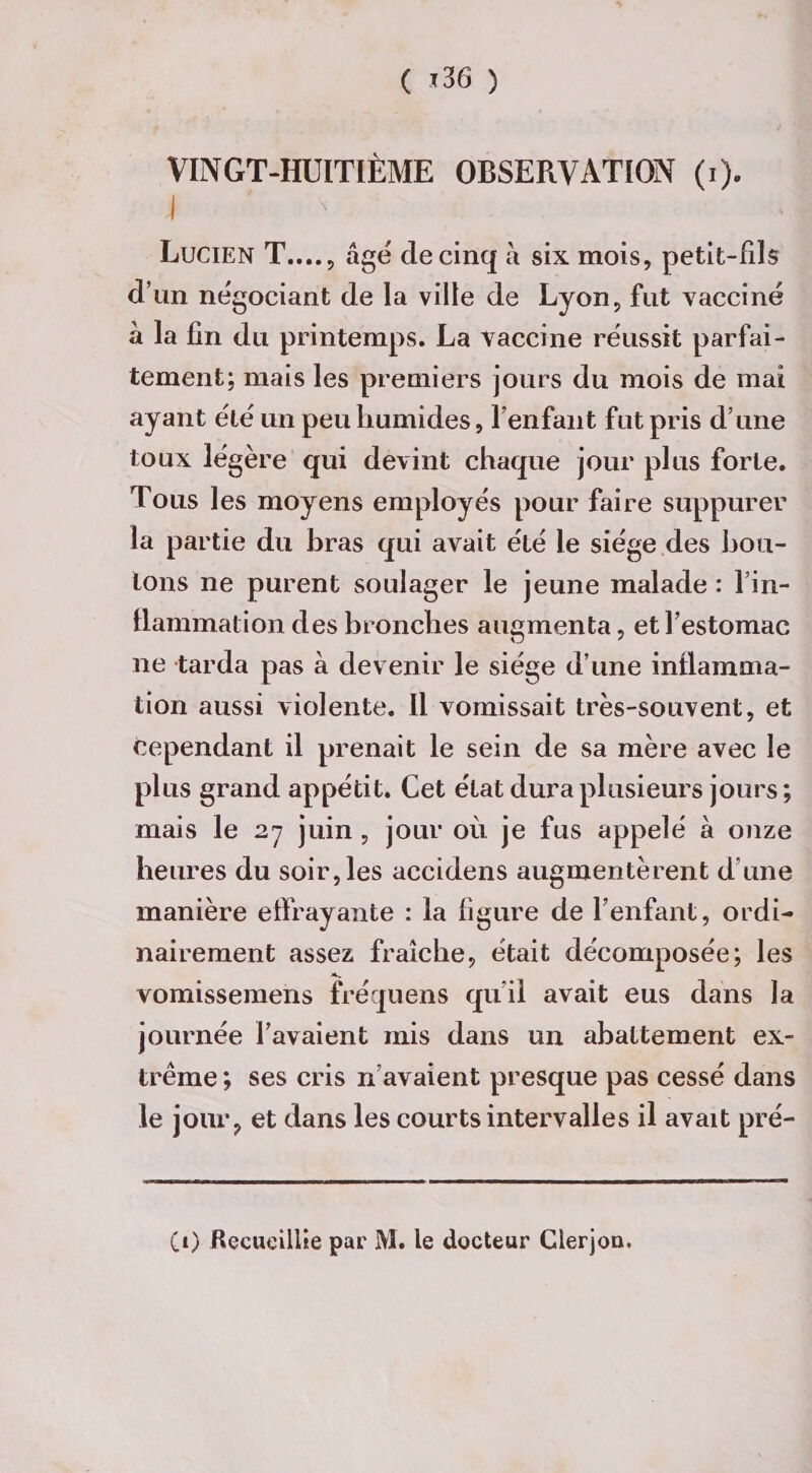 ( J 36 ) VINGT-HUITIÈME OBSERVATION (i). \ ' Lucien T...., âge de cinq à six mois, petit-fils d’un négociant de la ville de Lyon, fut vacciné â la fin du printemps. La vaccine réussit parfai¬ tement; mais les premiers jours du mois de mai ayant été un peu humides, l’enfant fut pris d’une toux légère qui devint chaque jour plus forte. Tous les moyens employés pour faire suppurer la partie du bras qui avait été le siège des bou¬ tons ne purent soulager le jeune malade : l'in¬ flammation des bronches augmenta, et l’estomac ne tarda pas à devenir le siège d’une inflamma¬ tion aussi violente. Il vomissait très-souvent, et cependant il prenait le sein de sa mère avec le plus grand appétit. Cet état dura plusieurs jours; mais le 2y juin , jour où je fus appelé à onze heures du soir, les accidens augmentèrent d’une manière effrayante : la figure de l’enfant, ordi¬ nairement assez fraîche, était décomposée; les vomissemens fréquens qu’il avait eus dans la journée l’avaient mis dans un abattement ex¬ trême ; ses cris n’avaient presque pas cessé dans le jour, et dans les courts intervalles il avait pré- (0 Recueillie par M. le docteur Clerjou.