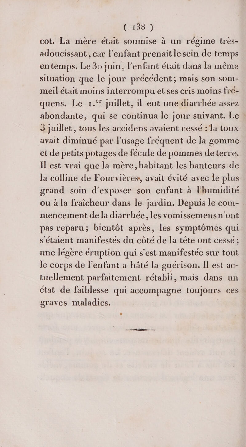 cot. La mère était soumise à un régime très- adoucissant , car l’enfant prenait le sein de temps en temps. Le3o juin , Tenfant était dans la même situation que le jour précédent; mais son som¬ meil était moins interrompu et ses cris moins fré- quens. Le i.er juillet, il eut une diarrhée assex abondante, qui se continua le jour suivant. Le 3 juillet, tous les accidens avaient cessé :1a toux avait diminué par l’usage fréquent de la gomme et de petits potages de fécule de pommes de terre. Il est vrai que la mère,habitant les hauteurs de la colline de Fourvières», avait évité avec le plus grand soin d’exposer son enfant à l’humidité ou à la fraîcheur dans le jardin. Depuis le com¬ mencement de la diarrhée, les vomissemens n’ont pas reparu; bientôt après, les symptômes qui s'étaient manifestés du côté de la tête ont cessé ; une légère éruption qui s’est manifestée sur tout le corps de l’enfant a hâté la guérison. 11 est ac¬ tuellement parfaitement rétabli, mais dans un état de faiblesse qui accompagne toujours ces graves maladies.