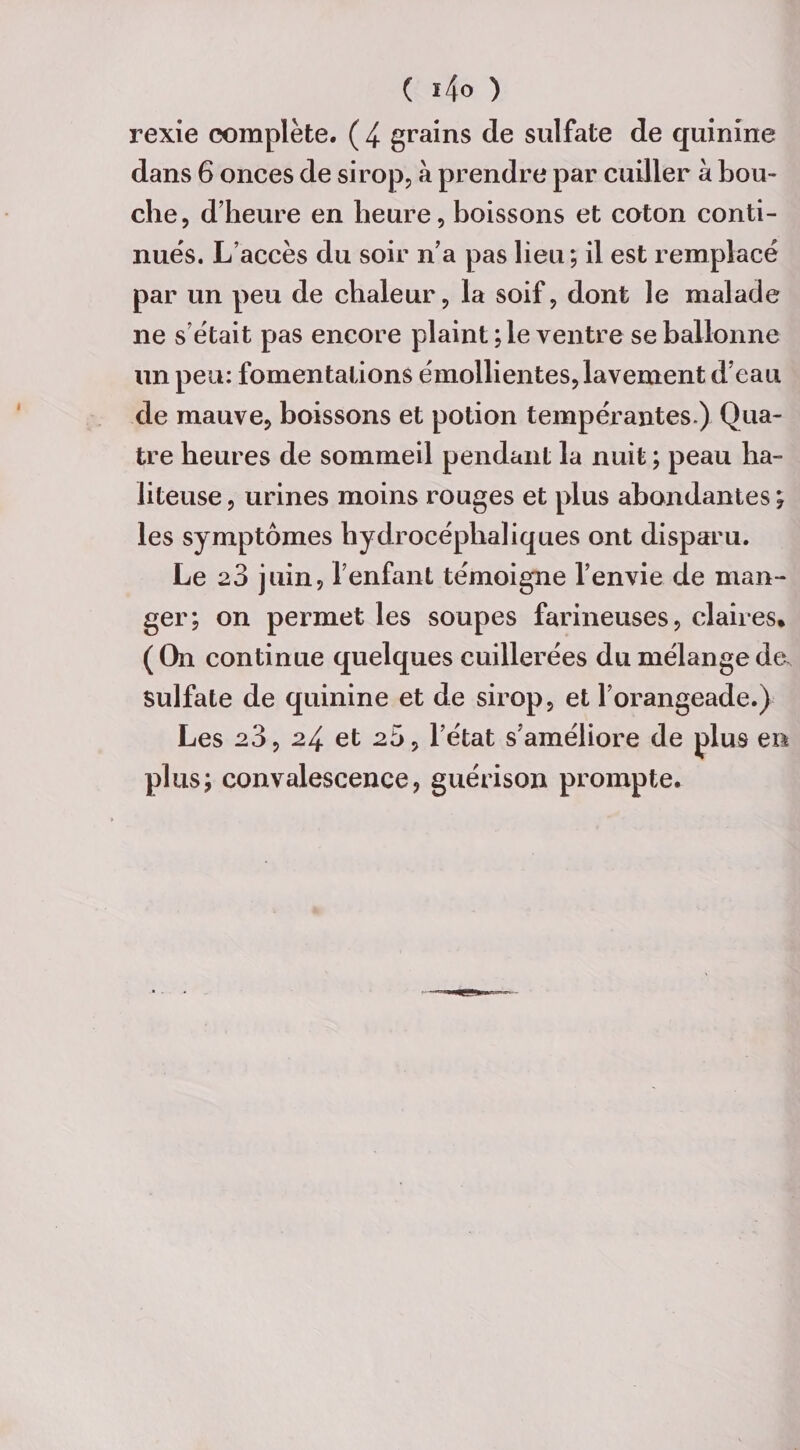 ( *4° ) rexie complète. ( 4 grains de sulfate de quinine dans 6 onces de sirop, à prendre par cuiller à bou¬ che, d’heure en heure, boissons et coton conti¬ nues. L’accès du soir n’a pas lieu; il est remplacé par un peu de chaleur, la soif, dont le malade ne s’était pas encore plaint ; le ventre se ballonne un peu: fomentations émollientes, lavement d’eau de mauve, boissons et potion tempérantes.) Qua¬ tre heures de sommeil pendant la nuit ; peau ha- liteuse, urines moins rouges et plus abondantes; les symptômes hydrocéphaliques ont disparu. Le 23 juin, l’enfant témoigne l’envie de man¬ ger; on permet les soupes farineuses, claires* ( On continue quelques cuillerées du mélange de. Sulfate de quinine et de sirop, et l’orangeade.) Les 23, 24 et 20, l’état s’améliore de plus en plus; convalescence, guérison prompte.