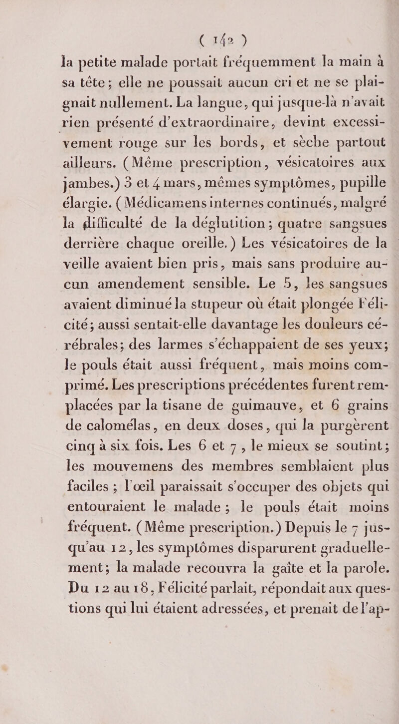 ( *4^ ) la petite malade portait fréquemment la main à sa tète ; elle ne poussait aucun cri et ne se plai¬ gnait nullement. La langue, qui jusque-là n’avait rien présenté d’extraordinaire, devint excessi¬ vement rouge sur les bords, et sèche partout ailleurs. (Meme prescription, vésicatoires aux jambes.) 3 et 4 mars, mêmes symptômes, pupille élargie. (Médicamensinternes continués, malgré la difficulté de la déglutition ; quatre sangsues derrière chaque oreille. ) Les vésicatoires de la veille avaient bien pris, mais sans produire au¬ cun amendement sensible. Le 5, les sangsues avaient diminué la stupeur où était plongée Féli¬ cité; aussi sentait-elle davantage les douleurs cé¬ rébrales; des larmes s’échappaient de ses yeux; le pouls était aussi fréquent, mais moins com¬ primé. Les prescriptions précédentes furent rem¬ placées par la tisane de guimauve, et 6 grains de calomélas, en deux doses, qui la purgèrent cinq à six fois. Les 6 et 7 , le mieux se soutint; les mouvemens des membres semblaient plus faciles ; l’œil paraissait s’occuper des objets qui entouraient le malade ; le pouls était moins fréquent. (Même prescription.) Depuis le 7 jus¬ qu’au 12, les symptômes disparurent graduelle¬ ment; la malade recouvra la gaîte et la parole. Pu 12 au 18, Félicité parlait, répondait aux ques¬ tions qui lui étaient adressées, et prenait del’ap-