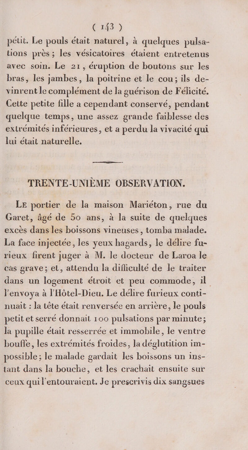 petit. Le pouls était naturel, à quelques pulsa¬ tions près ; les vésicatoires étaient entretenus avec soin. Le 21 , éruption de boutons sur les bras, les jambes, la poitrine et le cou; ils de¬ vinrent le complément de la guérison de Félicité. Cette petite fdle a cependant conservé, pendant quelque temps, une assez grande faiblesse des extrémités inférieures, et a perdu la vivacité qui lui étaiL naturelle. TRENTE-UNIÈME OBSERVATION. Le portier de la maison Mariéton, rue du Garet, âgé de 5o ans, à la suite de quelques excès dans les boissons vineuses, tomba malade. La face injectée, les yeux hagards, le délire fu¬ rieux firent juger à M. le docteur de Laroa le cas grave ; et, attendu la difficulté de le traiter dans un logement étroit et peu commode, il F envoya à fHôtel-Dieu. Le délire furieux conti¬ nuait : la tète était renversée en arrière, le pouls petit et serré donnait 100 pulsations par minute; la pupille était resserrée et immobile, le ventre bouffe, les extrémités froides, la déglutition im¬ possible; le malade gardait les boissons un ins¬ tant dans la bouche, et les crachait ensuite sur ceux qui Fentouraient. Je prescrivis dix sangsues