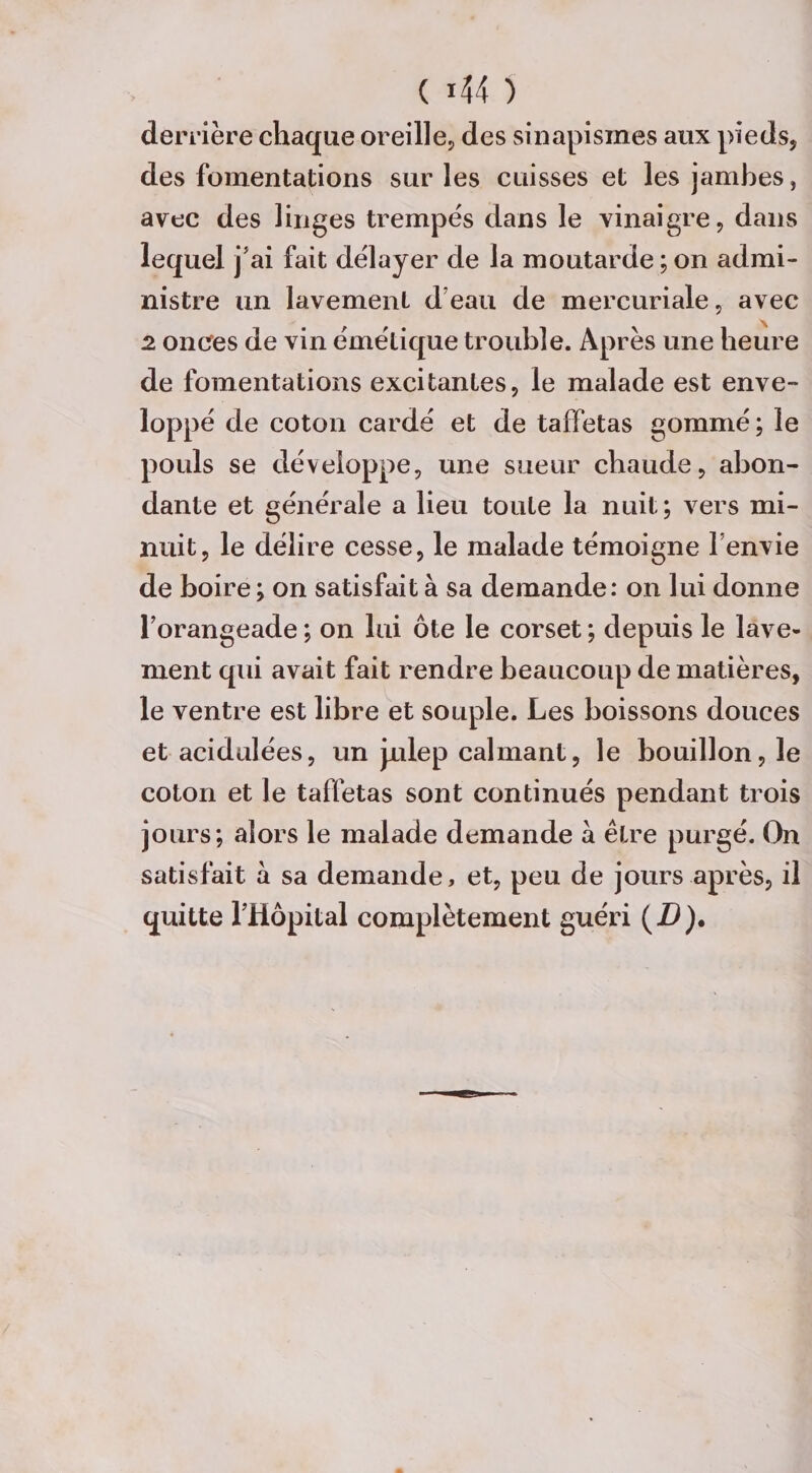derrière chaque oreille, des sinapismes aux pieds, des fomentations sur les cuisses et les jambes, avec des linges trempes dans le vinaigre, dans lequel j’ai fait délayer de la moutarde ; on admi¬ nistre un lavement d’eau de mercuriale, avec 2 onces de vin émétique trouble. Après une heure de fomentations excitantes, le malade est enve¬ loppé de coton cardé et de taffetas gommé; le pouls se développe, une sueur chaude, abon¬ dante et générale a lieu toute la nuit; vers mi¬ nuit, le délire cesse, le malade témoigne l’envie de boire ; on satisfait à sa demande: on lui donne l’orangeade ; on lui ôte le corset ; depuis le lave¬ ment qui avait fait rendre beaucoup de matières, le ventre est libre et souple. Les boissons douces et acidulées, un Julep calmant, le bouillon, le coton et le taffetas sont continués pendant trois jours; alors le malade demande a être purgé. On satisfait à sa demande, et, peu de jours après, il quitte l’Hôpital complètement guéri (D).