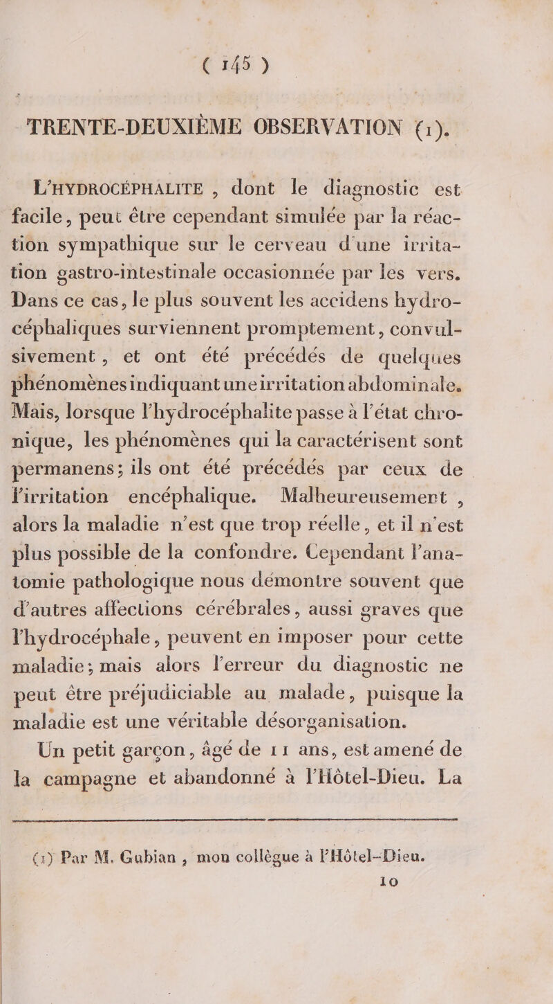 TRENTE-DEUXIÈME OBSERVATION (i). L’hydrocÉPHAUTE , dont le diagnostic est facile, peut être cependant simulée par ïa réac¬ tion sympathique sur îe cerveau d une irrita¬ tion gastro-intestinale occasionnée par les vers. Dans ce cas, le plus souvent les accidens hydro- céphaliques surviennent promptement, convul¬ sivement , et ont été précédés de quelques phénomènes indiquant une irritation abdominale. Mais, lorsque Fhydrocéphalite passe à 1 état chro¬ nique, les phénomènes qui la caractérisent sont permanens; ils ont été précédés par ceux de l'irritation encéphalique. Malheureusement , alors la maladie n’est que trop réelle, et il n est plus possible de la confondre. Cependant Fana- lomie pathologique nous démontre souvent que d;autres affections cérébrales, aussi graves que l’hydrocéphale, peuvent en imposer pour cette maladie ; mais alors l’erreur du diagnostic ne peut être préjudiciable au malade, puisque la maladie est une véritable désorganisation. Un petit garçon, âgé de 11 ans, est amené de la campagne et abandonné à Fliôtel-Dieu. La (i) Par M. Gubian 3 mou collègue à FHotel-Dieu. IG