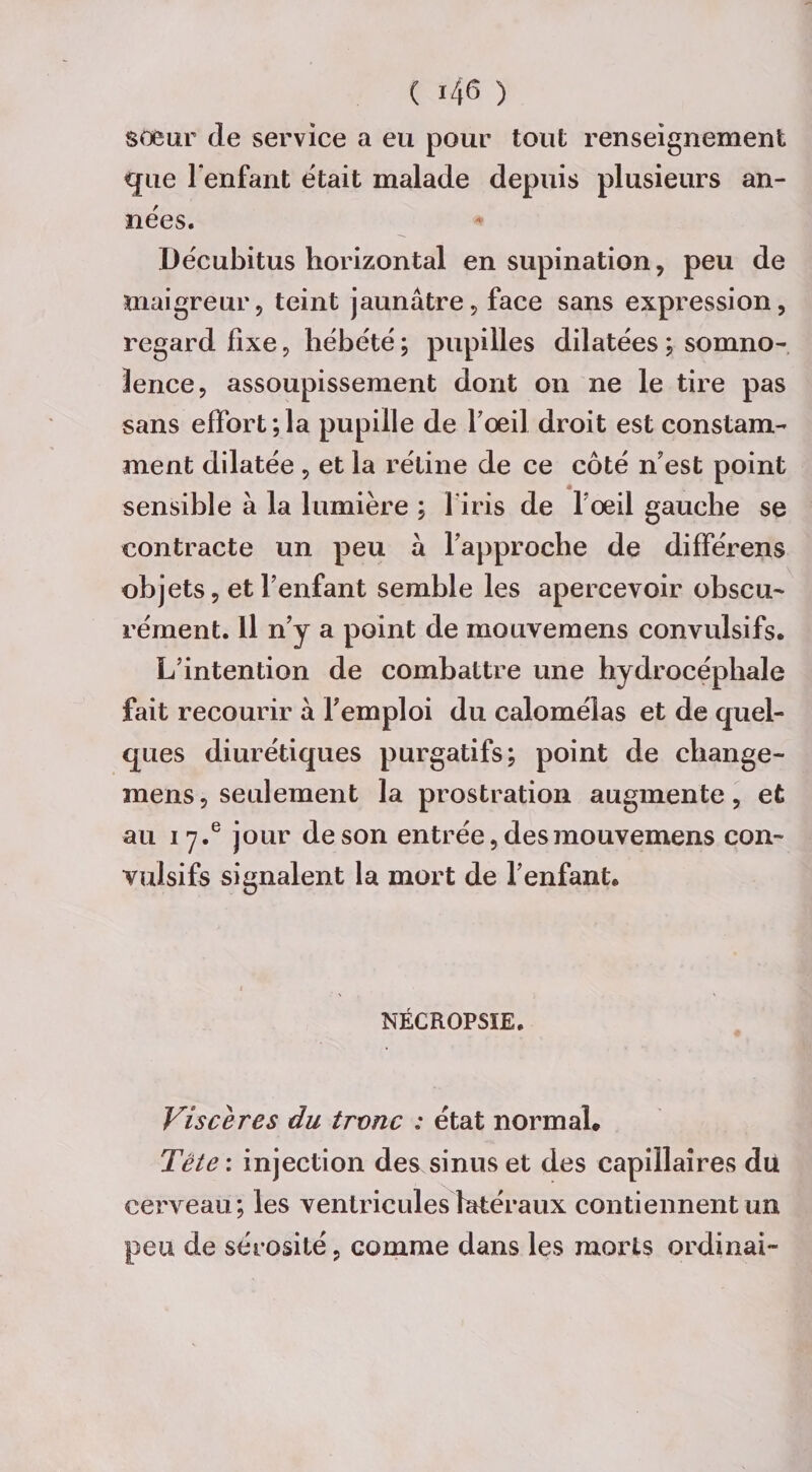 soeur de service a eu pour tout renseignement que l'enfant était malade depuis plusieurs an¬ nées. Décubitus horizontal en supination, peu de maigreur, teint jaunâtre, face sans expression, regard fixe, hébété ; pupilles dilatées ; somno¬ lence, assoupissement dont on ne le tire pas sans effort;la pupille de foeil droit est constam¬ ment dilatée , et la rétine de ce côté ri est point sensible à la lumière ; 1 iris de l’œil gauche se contracte un peu à l'approche de différens objets, et l'enfant semble les apercevoir obscu¬ rément. Il n’y a point de mouvemens convulsifs* L'intention de combattre une hydrocéphale fait recourir à l'emploi du calomélas et de quel¬ ques diurétiques purgatifs; point de change- mens, seulement la prostration augmente, et au 17.® jour de son entrée, des mouvemens con¬ vulsifs signalent la mort de l’enfant* NÉCROPSIE. Viscères du tronc : état normal. Tête : injection des sinus et des capillaires du cerveau; les ventricules latéraux contiennent un peu de sérosité, comme dans les morts ordinal-
