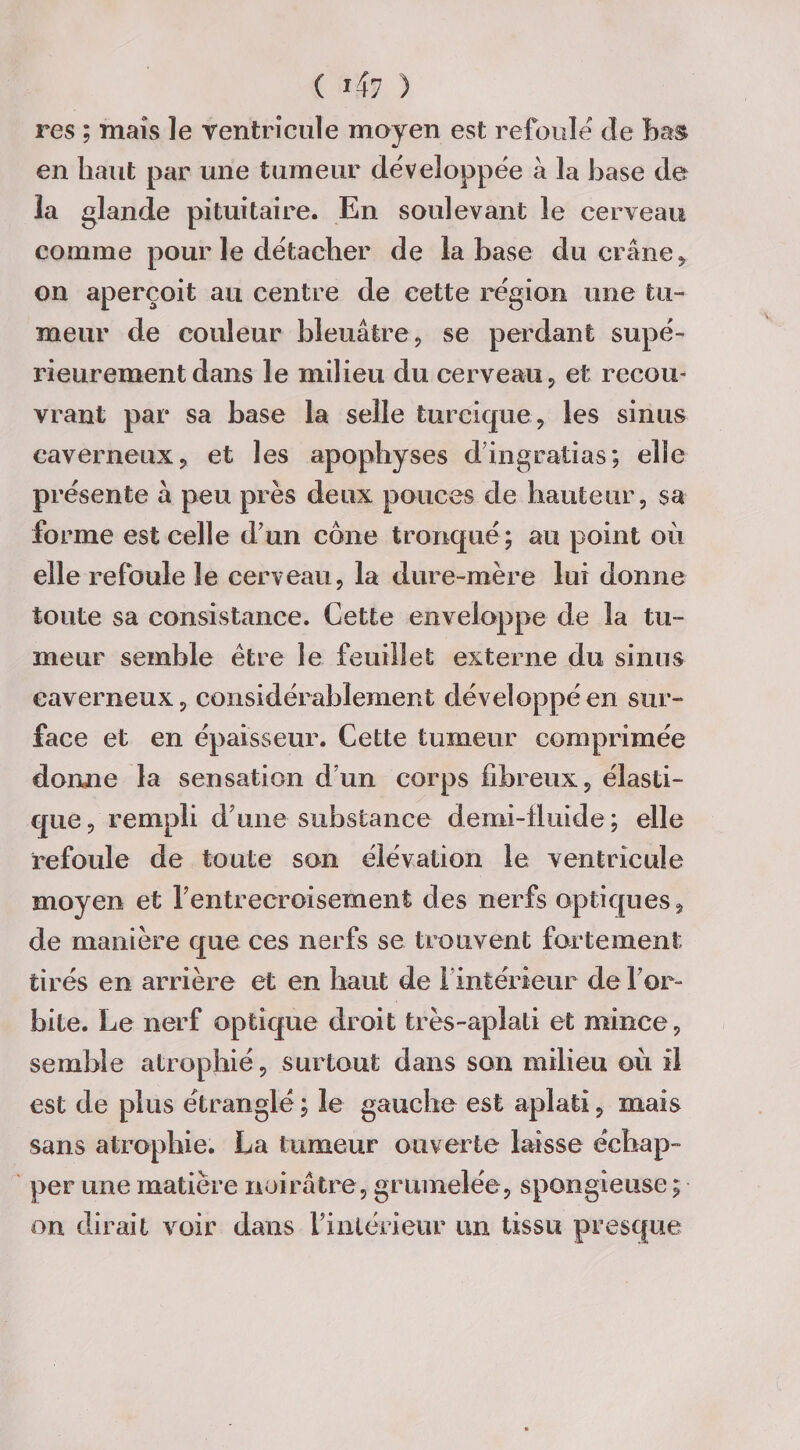 ( *47 ) res ; maïs le ventricule moyen est refoule de bas en haut par une tumeur développée à la base de la glande pituitaire. En soulevant le cerveau comme pour le détacher de la hase du crâne , on aperçoit au centre de cette région une tu¬ meur de couleur bleuâtre, se perdant supé¬ rieurement dans le milieu du cerveau, et recou¬ vrant par sa base la selle turcique, les sinus caverneux, et les apophyses din gratins; elle présente à peu près deux pouces de hauteur, sa forme est celle d’un cône tronqué ; au point où elle refoule le cerveau, la dure-mère lui donne toute sa consistance. Cette enveloppe de la tu¬ meur semble être le feuillet externe du sinus caverneux, considérablement développé en sur¬ face et en épaisseur. Cette tumeur comprimée donne la sensation d’un corps fibreux, élasti¬ que, rempli d’une substance demi-fluide; elle refoule de toute son élévation le ventricule moyen et l’entrecroisement des nerfs optiques, de manière que ces nerfs se trouvent fortement tirés en arrière et en liant de i intérieur de l’or¬ bite. Le nerf optique droit très-aplati et mince, semble atrophié, surtout dans son milieu où il est de plus étranglé ; le gauche est aplati, mais sans atrophie. La tumeur ouverte laisse échap¬ per une matière noirâtre, grumelée, spongieuse ; on dirait voir dans l’intérieur un tissu presque
