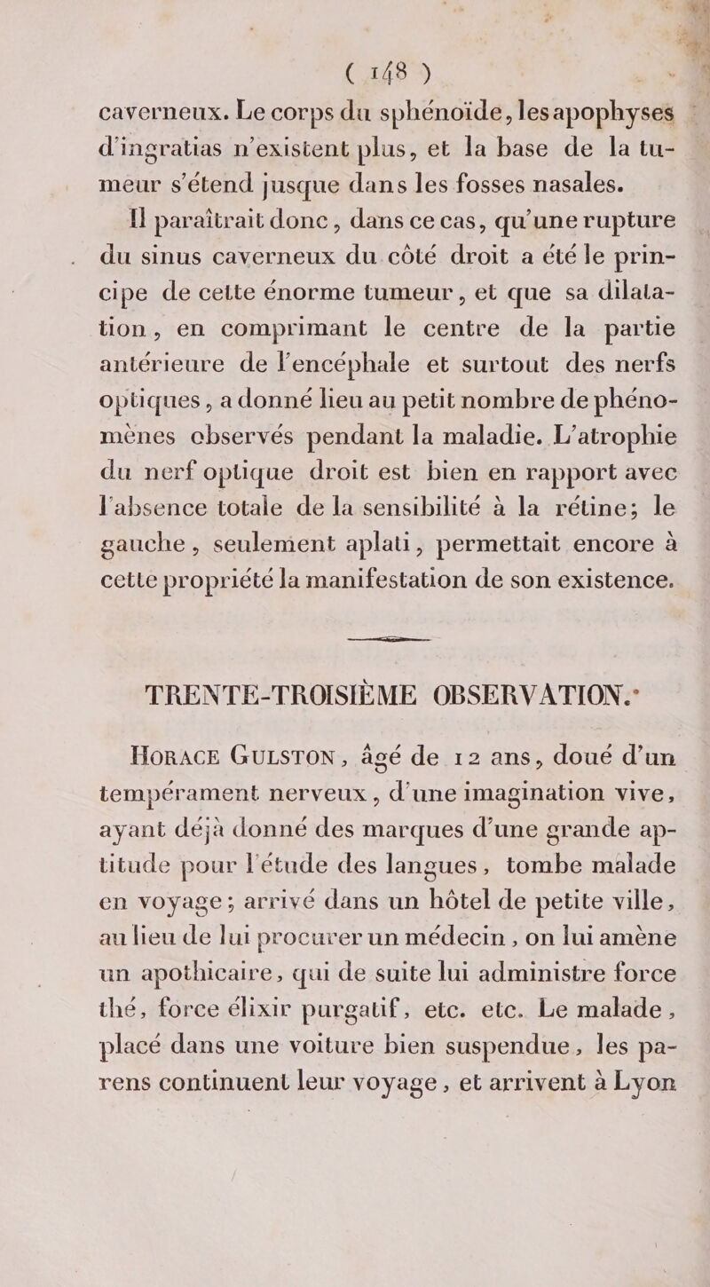 caverneux. Le corps du sphénoïde, les apophyses d’ingrâtias n’existent plus, et la base de la tu¬ meur s’étend jusque dans les fosses nasales. Il paraîtrait donc, dans ce cas, qu’une rupture du sinus caverneux du côté droit a été le prin¬ cipe de cette énorme tumeur, et que sa dilata¬ tion , en comprimant le centre de la partie antérieure de 1 encéphale et surtout des nerfs optiques, a donné lieu au petit nombre de phéno¬ mènes observés pendant la maladie. L’atrophie du nerf optique droit est bien en rapport avec 1 absence totale delà sensibilité à la rétine; le gauche, seulement aplati, permettait encore à cette propriété la manifestation de son existence. TRENTE-TROISIÈME OBSERVATION.* Horace Gulston, âgé de 12 ans, doué d’un tempérament nerveux, d’une imagination vive, ayant déjà donné des marques d’une grande ap¬ titude pour l étude des langues, tombe malade en voyage; arrivé dans un hôtel de petite ville, au lieu de lui procurer un médecin, on lui amène un apothicaire, qui de suite lui administre force thé, force élixir purgatif, etc. etc. Le malade , placé dans une voiture bien suspendue, les pa~ rens continuent leur voyage, et arrivent à Lyon