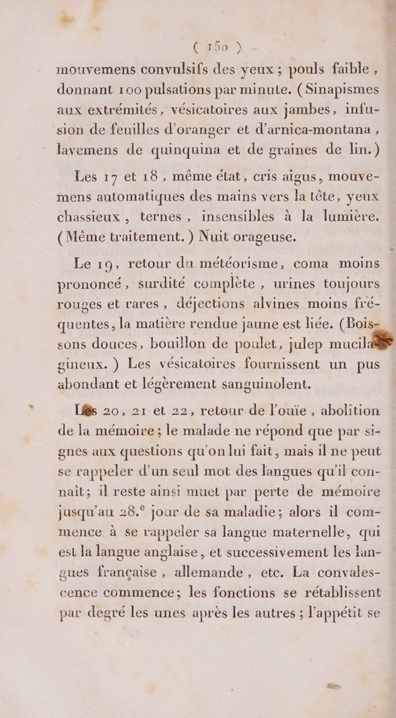 mouvemens convulsifs des yeux ; pouls faible , donnant ioo pulsations par minute. (Sinapismes aux extrémités, vésicatoires aux jambes, infu¬ sion de feuilles d oranger et d’arnica-montana , lavemens de quinquina et de graines de lin. ) Les 17 et 18 , même état, cris aigus, mouve¬ mens automatiques des mains vers la tête, yeux chassieux , ternes , insensibles à la lumière. (Même traitement. ) Nuit orageuse. Le 19, retour du météorisme, coma moins prononcé, surdité complète , urines toujours rouges et rares , déjections alvines moins fré¬ quentes, la matière rendue jaune est liée. (Bois¬ sons douces, bouillon de poulet, julep mucila^ gineux. ) Les vésicatoires fournissent un pus abondant et légèrement sanguinolent. liés 20, 21 et 22, retour de fouie , abolition de la mémoire ; le malade 11e répond que par si¬ gnes aux questions qu’on lui fait, mais il ne peut se rappeler d’un seul mot des langues qu’il con¬ naît; il reste ainsi muet par perte de mémoire jusqu’au 28.° jour de sa maladie; alors il com¬ mence à se rappeler sa langue maternelle, qui est la langue anglaise , et successivement les lan¬ gues française , allemande , etc. La convales¬ cence commence; les fonctions se rétablissent par degré les unes après les autres ; l’appétit se