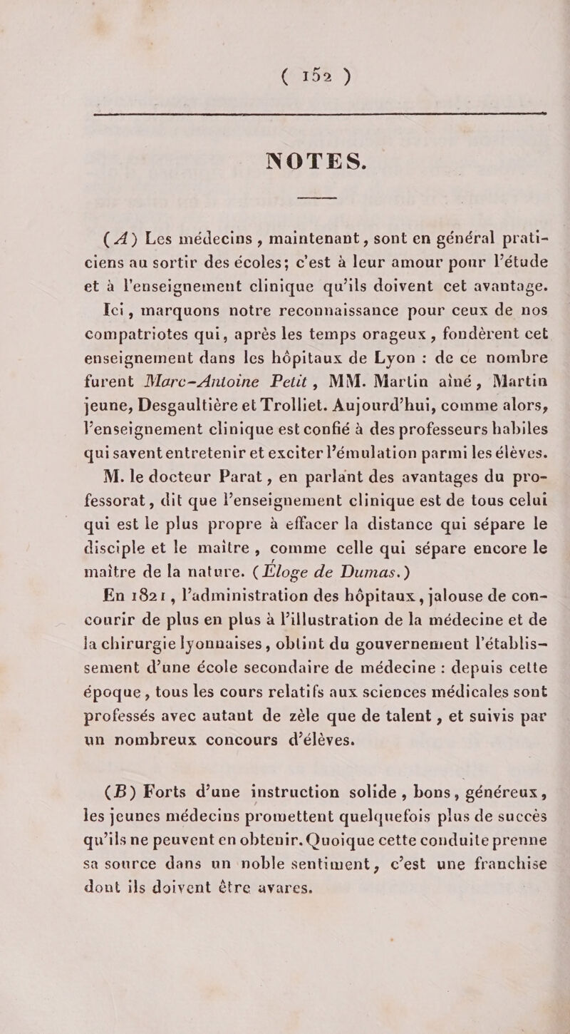 NOTES. ( A) Les médecins , maintenant, sont en général prati¬ ciens au sortir des écoles; c’est à leur amour pour l’étude et à l’enseignement clinique qu’ils doivent cet avantage. Ici, marquons notre reconnaissance pour ceux de nos compatriotes qui, après les temps orageux, fondèrent cet enseignement dans les hôpitaux de Lyon : de ce nombre furent Marc-Antoine Petit, MM. Martin aîné, Martin jeune, Desgaultière et Trolliet. Aujourd’hui, comme alors, l’enseignement clinique est confié à des professeurs habiles qui savent entretenir et exciter l’émulation parmi les élèves. M. le docteur Parat, en parlant des avantages du pro¬ fessorat, dit que l’enseignement clinique est de tous celui qui est le plus propre à effacer la distance qui sépare le disciple et le maître , comme celle qui sépare encore le maître de la nature. (Eloge de Dumas.) En 1821, l’administration des hôpitaux, jalouse de con¬ courir de plus en plus à l’illustration de la médecine et de la chirurgie lyonnaises, obtint du gouvernement l’établis¬ sement d’une école secondaire de médecine : depuis celte époque , tous les cours relatifs aux sciences médicales sont professés avec autant de zèle que de talent, et suivis par un nombreux concours d’élèves. (B) Forts d’une instruction solide , bons » généreux, les jeunes médecins promettent quelquefois plus de succès qu’ils ne peuvent en obtenir. Quoique cette conduite prenne sa source dans un noble sentiment, c’est une franchise dont ils doivent être avares.