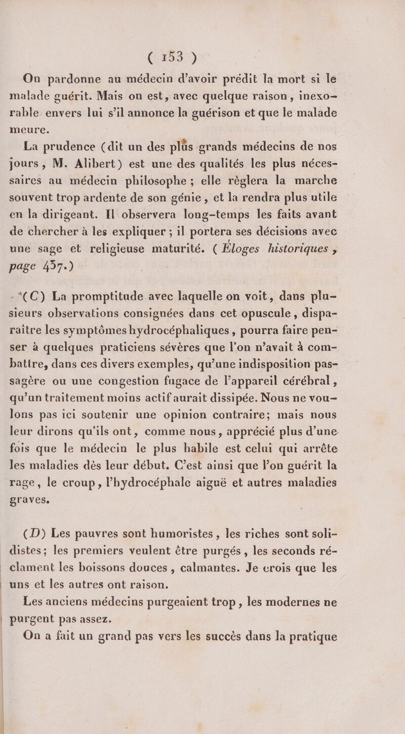 On pardonne au médecin d’avoir prédit la mort si le malade guérit. Mais on est, avec quelque raison, inexo¬ rable envers lui s’il annonce la guérison et que le malade meure. La prudence (dit un des plus grands médecins de nos jours, M. Alibert) est une des qualités les plus néces¬ saires au médecin philosophe ; elle réglera la marche souvent trop ardente de son génie , et la rendra plus utile en la dirigeant. Il observera long-temps les faits avant de chercher à les expliquer ; il portera ses décisions avec f une sage et religieuse maturité. ( Eloges historiques , page 457.) (C) La promptitude avec laquelle on voit, dans plu¬ sieurs observations consignées dans cet opuscule, dispa¬ raître les symptômes hydrocéphaliques , pourra faire pen¬ ser à quelques praticiens sévères que Ton n’avait à com¬ battre, dans ces divers exemples, qu’une indisposition pas¬ sagère ou une congestion fugace de l’appareil cérébral, qu’un traitement moins actif aurait dissipée. Nous ne vou¬ lons pas ici soutenir une opinion contraire; mais nous leur dirons qu’ils ont, comme nous, apprécié plus d’une fois que le médecin le plus habile est celui qui arrête les maladies dès leur début. C’est ainsi que l’on guérit la rage, le croup, l’hydrocéphale aiguë et autres maladies graves. (D) Les pauvres sont humoristes, les riches sont soli- distes; les premiers veulent être purgés, les seconds ré¬ clament les boissons douces , calmantes. Je crois que les uns et les autres ont raison. Les anciens médecins purgeaient trop, les modernes ne purgent pas assez. On a fait un grand pas vers les succès dans la pratique