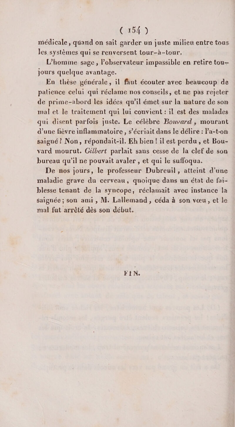médicale, quand on sait garder un juste milieu entre tous les systèmes qui se renversent tour-à-tour. L’homme sage, l’observateur impassible en retire tou¬ jours quelque avantage. En thèse générale, il ftut écouter avec beaucoup de patience celui qui réclame nos conseils, et ne pas rejeter de prime-abord les idées qu’il émet sur la nature de son mal et le traitement qui lui convient : il est des malades qui disent parfois juste. Le célèbre Bouvard , mourant d’une lièvre inflammatoire, s’écriait dans le délire : l’a-t-on saigné l Non, répondait-il. Eb bien ! il est perdu , et Bou¬ vard mourut. Gilbert parlait sans cesse de la clef de son bureau qu’il ne pouvait avaler, et qui le suffoqua. De nos jours, le professeur Dubreuil , atteint d’une maladie grave du cerveau, quoique dans un état de fai¬ blesse tenant de la syncope, réclamait avec instance la saignée; son and , M. Lallemand, céda à son vœu, et le mal fut arrêté dès son début. FIN.