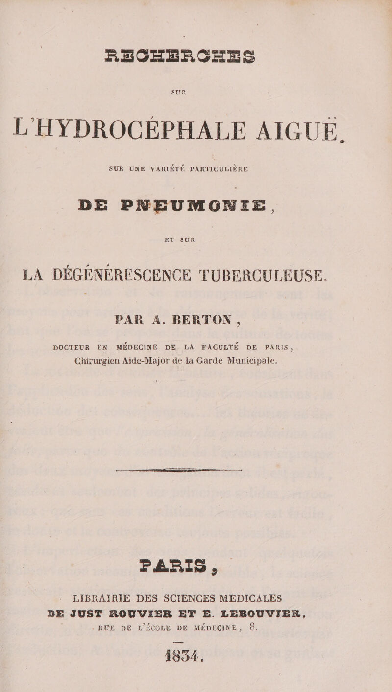 .•= tt n L HYDROCÉPHALE AIGUE. SUR UNE VARIÉTÉ PARTICULIERE DE PHpUMONIi:, LA. DEGENERESCENCE TUBERCULEUSE. PAR A. BERTOX , DOCTEUR EN MÉDECINE DE LA FACULTE DE PARIS, Chirurgien Aide-Major de la Garde Municipale. LIBRAIRIE DES SCIENCES MEDICALES nm just roîjvihr ht h. leboüviëe, rue de l’école de médecine, 8. 1834