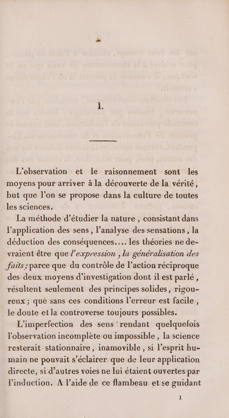 L L’observation et le raisonnement sont les moyens pour arriver à la découverte de la vérité, but que l’on se propose dans la culture de toutes les sciences. La méthode d’étudier la nature , consistant dans l’application des sens , l’analyse des sensations, la déduction des conséquences.... les théories ne de¬ vraient être que F expression y la généralisation des faitsj parce que du contrôle de Faction réciproque des deux moyens d’investigation dont il est parlé , résultent seulement des principes solides, rigou¬ reux ; què sans ces conditions l’erreur est facile , le doute et la controverse toujours possibles. L’imperfection des sens‘rendant quelquefois l’observation incomplète ou impossible, la science resterait stationnaire, inamovible, si l’esprit hu¬ main ne pouvait s’éclairer que de leur application directe, si d’autres voies ne lui étaient ouvertes par l’induction. A l’aide de ce flambeau et se guidant