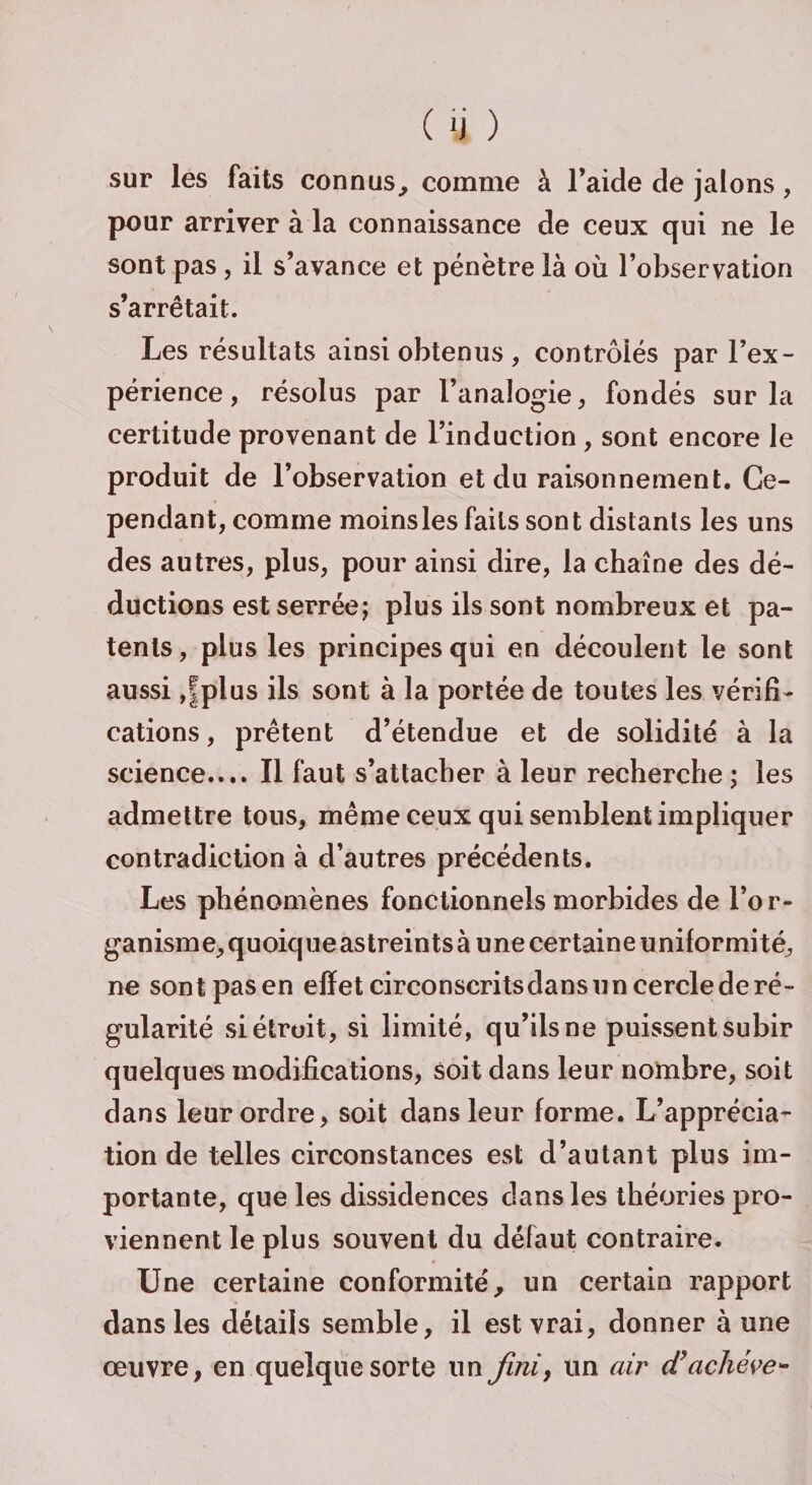 sur les faits connus, comme à l’aide de jalons, pour arriver à la connaissance de ceux qui ne le sont pas, il s’avance et pénètre là où l’observation s’arrêtait. Les résultats ainsi obtenus, contrôlés par l’ex¬ périence, résolus par l’analogie, fondés sur la certitude provenant de l’induction, sont encore le produit de l’observation et du raisonnement. Ce¬ pendant, comme moins les faits sont distants les uns des autres, plus, pour ainsi dire, la chaîne des dé¬ ductions est serrée; plus ils sont nombreux et pa¬ tents, plus les principes qui en découlent le sont aussi ,|plus ils sont à la portée de toutes les vérifi¬ cations , prêtent d’étendue et de solidité à la science.... Il faut s’attacher à leur recherche; les admettre tous, même ceux qui semblent impliquer contradiction à d’autres précédents. Les phénomènes fonctionnels morbides de l’or¬ ganisme, quoique astreints à une certaine uniformité, ne sont pas en effet circonscrits dans un cercle de ré¬ gularité si étroit, si limité, qu’ils ne puissent subir quelques modifications, soit dans leur nombre, soit dans leur ordre, soit dans leur forme. L’apprécia¬ tion de telles circonstances est d’autant plus im¬ portante, que les dissidences dans les théories pro¬ viennent le plus souvent du défaut contraire. Une certaine conformité, un certain rapport dans les détails semble, il est vrai, donner à une œuvre, en quelque sorte un fini, un air (T achève*