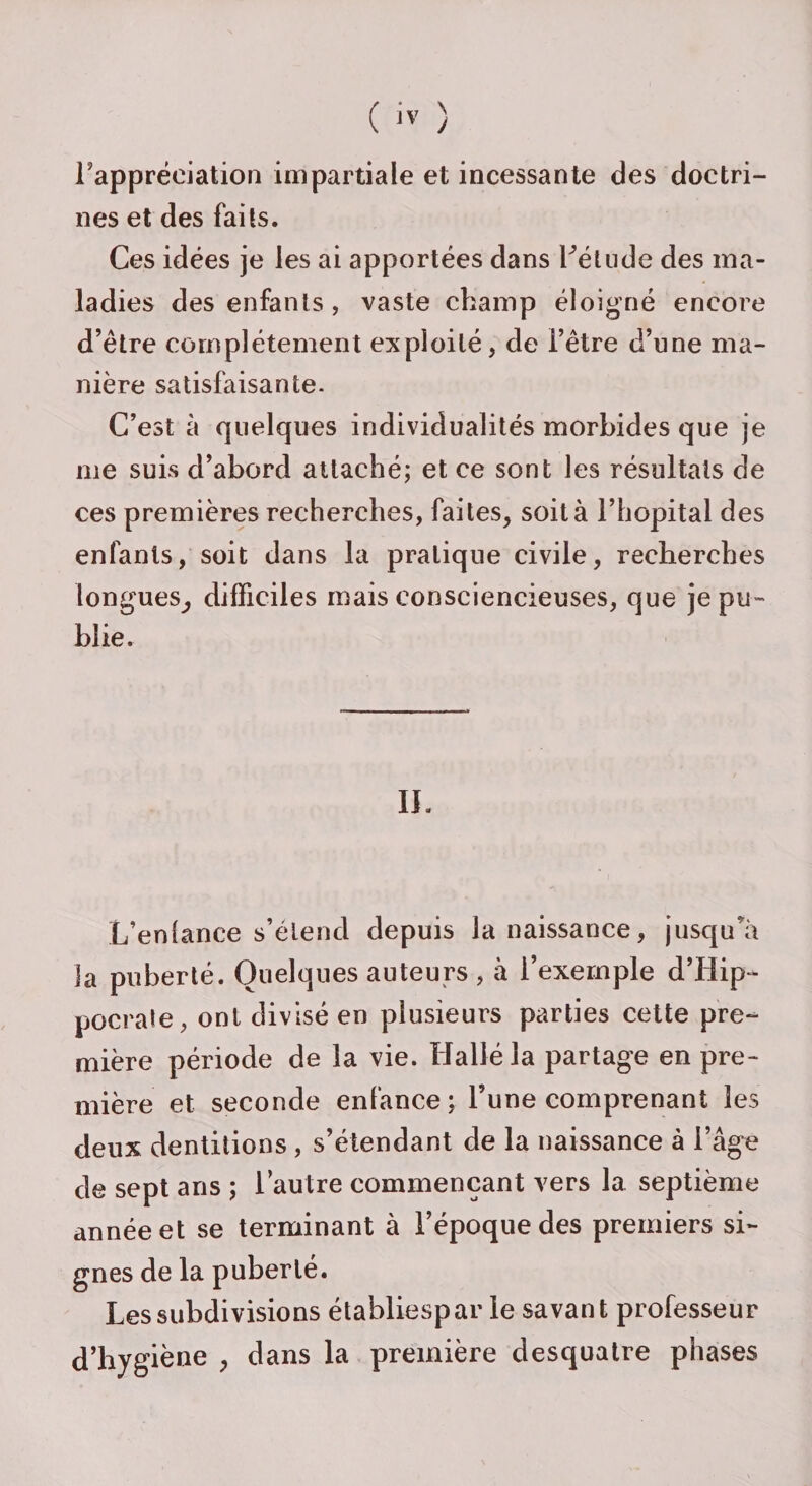 Fappréciation impartiale et incessante des doctri¬ nes et des faits. Ces idées je les ai apportées dans Fétude des ma¬ ladies des enfants , vaste champ éloigné encore d’être complètement exploité, de l’être d’une ma¬ nière satisfaisante. C’est à quelques individualités morbides que je me suis d’abord attaché; et ce sont les résultats de ces premières recherches, faites, soit à l’hôpital des enfants, soit dans la pratique civile, recherches longues, difficiles mais consciencieuses, que je pu¬ blie. II. L’enfance s’étend depuis la naissance, jusqu'à la puberté. Quelques auteurs , à l’exemple d’Hip¬ pocrate, ont divisé en plusieurs parties cette pre¬ mière période de la vie. Halléla partage en pre¬ mière et seconde enfance; l’une comprenant les deux dentitions , s’étendant de la naissance à l’âge de sept ans ; l’autre commençant vers la septième année et se terminant à l’époque des premiers si¬ gnes de la puberté. Les subdivisions établiespar le savant professeur d’hygiène , dans la première desquatre phases