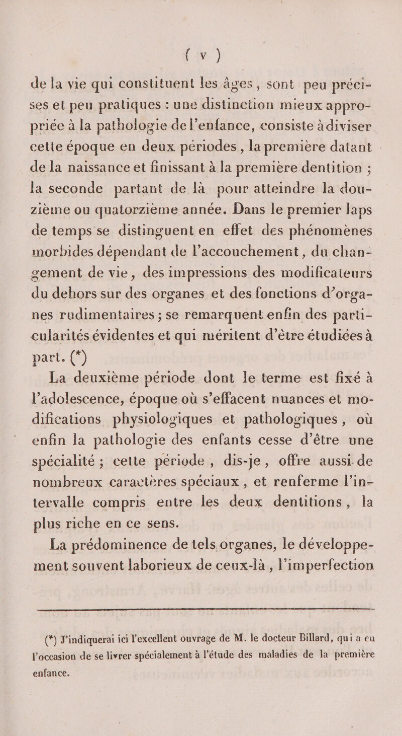 de la vie qui constituent les âges , sont peu préci¬ ses et peu pratiques : une distinction mieux appro¬ priée à la pathologie dei’enlance, consiste àdiviser cette époque en deux périodes , la première datant de la naissance et finissant à la première dentition ; la seconde partant de là pour atteindre la dou¬ zième ou quatorzième année. Dans le premier laps de temps se distinguent en effet des phénomènes morbides dépendant de l’accouchement, du chan¬ gement de vie, des impressions des modificateurs du dehors sur des organes et des fonctions d'Wga- nes rudimentaires ; se remarquent enfin des parti¬ cularités évidentes et qui méritent d’être étudiées à part. (*) La deuxième période dont le terme est fixé à l’adolescence, époque où s’effacent nuances et mo¬ difications physiologiques et pathologiques, où enfin la pathologie des enfants cesse d’être une spécialité; celte période, dis-je, offre aussi de nombreux caractères spéciaux, et renferme l’in¬ tervalle compris entre les deux dentitions, la plus riche en ce sens. La prédominance de tels organes, le développe¬ ment souvent laborieux de ceux-là , l’imperfection p) J’indiquerai ici l’excellent ouvrage de M. le docteur Billard, qui a eu B occasion de se livrer spécialement à l’étude des maladies de la première enfance.